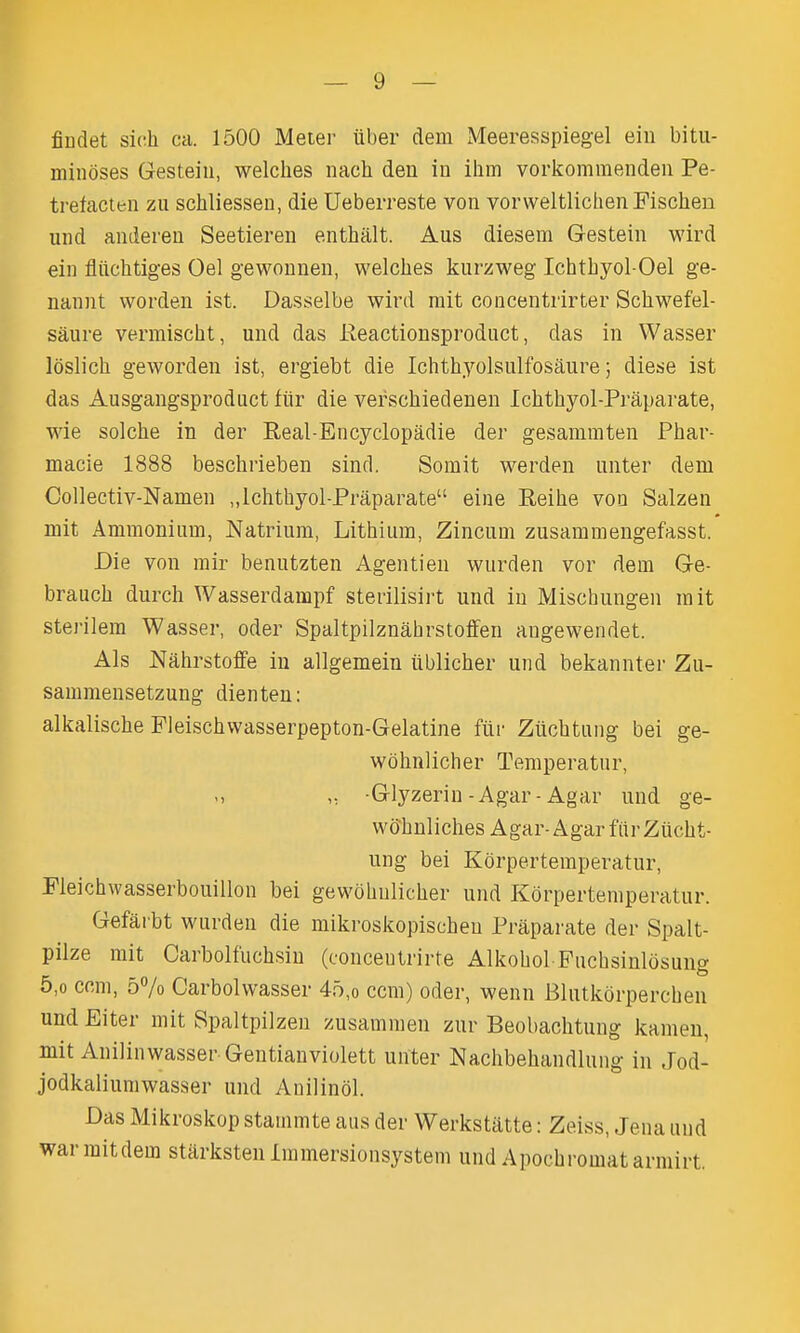 fiudet sich ca. 1500 Meier iiber dem Meeresspiegel ein bitii- minoses Gesteiu, welches nach den in ihm vorkommenden Pe- trefacten zu schliesseu, die Ueberreste von vorweltlichenPischen und anderen Seetieren enthalt. Aus diesem Gestein wird ein fliichtiges Oel gewonnen, welches kurzweg Ichthyol-Oel ge- nannt worden ist. Dasselbe wird rait concentrirter Schwefel- saure vermischt, und das Reactionsprodnct, das in Wasser loslich geworden ist, ergiebt die Ichthyolsnlfosaure; diese ist das Ausgangsproduct fiir die verschiedenen Ichthyol-Praparate, wie solche in der Real-Encyclopadie der gesammten Phar- macie 1888 beschrieben sind. Somit werden unter dem Collectiv-Namen „Ichthyol-Praparate eine Reihe von Salzen mit Ammonium, Natrium, Lithium, Zincum zusammengefasst. Die von mir benutzten Agentien wurden vor dem Ge- branch durch Wasserdampf sterilisirt und in Mischungen mit sterilem Wasser, oder Spaltpilznahrstoffen augewendet. Als Nahrstoffe in allgemein iiblicher und bekannter Zu- sammensetzung dienteu: alkalische Fleischwasserpepton-Gelatine fiir Ziichtung bei ge- wbhnlicher Temperatur, ,, -Glyzerin-Agar-Agar und ge- wohnliches Agar-Agar fiir Zucht- ung bei Kdrpertemperatur, Pleichwasserbouillon bei gewohnlicher und Korpertemperatur. Gefarbt wurden die mikroskopischen Praparate der Spalt- pilze mit Carbolfuchsin (concentrirte Alkohol Fuchsinlosung 5,0 ccm, 57o Carbolwasser 45,o ccm) oder, wenn Blutkdrperchen und Eiter mit Spaltpilzen zusammen zur Beobachtuug kamen, mit Anilinwasser Gentianviolett unter Nachbehandlung in Jod- jodkaliumwasser und Auilindl. Das Mikroskop stammte aus der Werkstatte: Zeiss, Jena uud warmitdem stiirksten Immersionsystem und Apochromatarmirt.