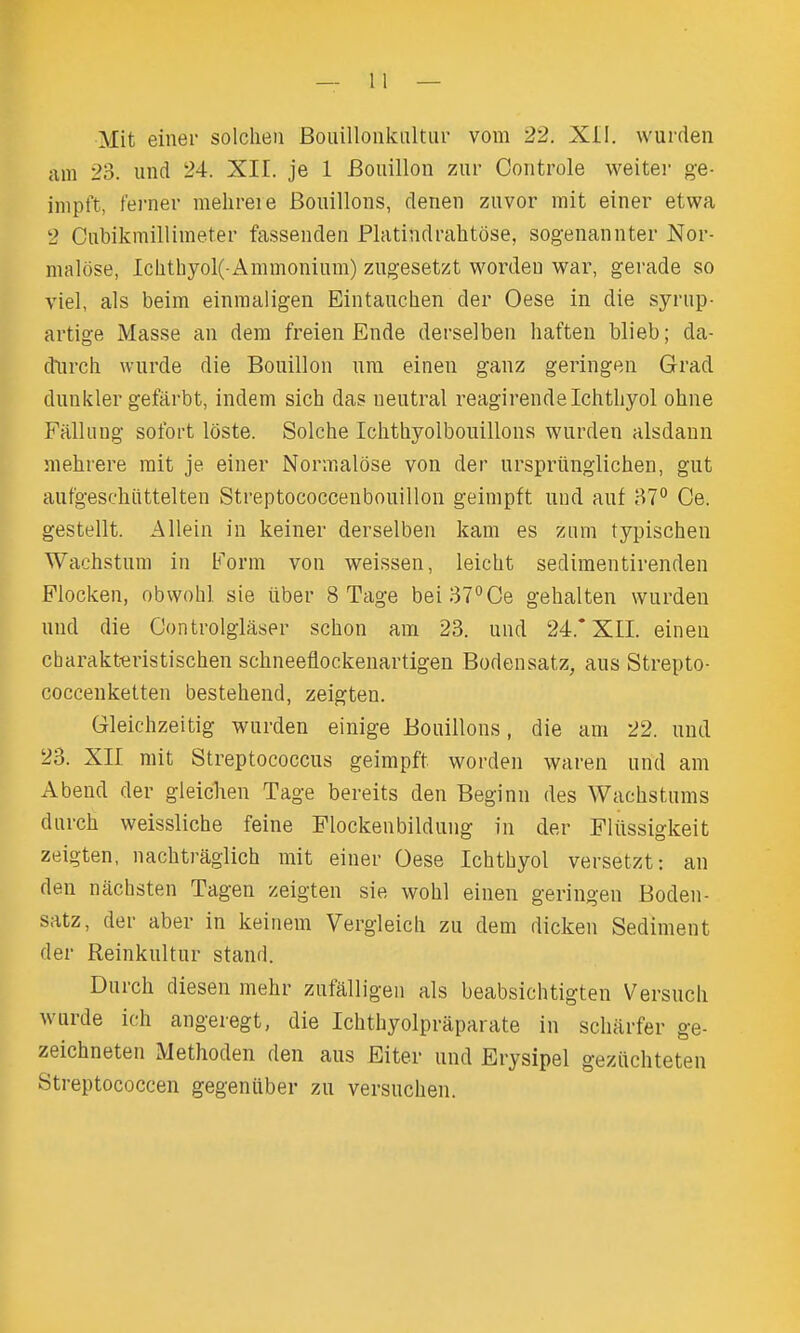 Mit einei- solclieii Bouillonkiiltur vom 22. Xil. wurden am 23. und 24. XIL je 1 Bouillon ziir Controle weiter ge- inipft, fei-nev mehreie Bouillons, denen zuvor mit einer etwa 2 Cubikmillimeter fassenden Platindrabtose, sogenannter Nor- malose, lclithyol(-Ammonium) zngesetzt worden war, gerade so viel, als beim einmaligen Eintauclien der Oese in die syrup- artige Masse an dem freien Ende derselben haften blieb; da- dxwch wurde die Bouillon um einen ganz geringen Grad dunkler gefarbt, indem sich das neutral reagirendelchtliyol ohne Ffilhing sofort loste. Solche Iclithyolbouillons wurden alsdaun mehrere rait je einer Normalose von der urspriinglichen, gut aufgeschiittelten Streptococcenbouillon geinipft und auf 87° Ge. gestellt. Allein in keiner derselben kam es ziim typischen Wachstum in Form von weissen, leicht sedimentirenden Flocken, obwohl sie iiber 8 Tage bei37°Ce gehalten wurden und die Controlglaser schon am 23. und 24.* XII. einen charaktiiristischen schneeflookenartigen Bodensatz, aus Strepto- coccenketten bestehend, zeigten. Gleichzeitig wurden einige Bouillons, die am 22. und 23. XII mit Streptococcus geimpft worden waren und am Abend der gleichen Tage bereits den Beginn des Wachstums durch weissliche feine Flockenbildung in der Fliissigkeit zeigten, nachtraglich mit einer Oese Ichtbyol versetzt: an den nachsten Tagen zeigten sie wobl einen geringen Boden- satz, der aber in keinem Vergleicli zu dem dickeu Sediment der Reinkultur stand. Durch diesen mehr zufalligen als beabsichtigten Versucli wurde ich angeregt, die Ichthyolpraparate in scharfer ge- zeichneten Methoden den aus Eiter und Erysipel geziichteten Streptococcen gegeniiber zu versuchen.