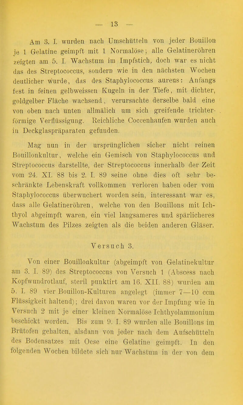 Am 3. I. vviirden iiach Umschiltteln von jeder Bouillon je 1 Gelatine geinipft mit I Normalose; alle Gelatinerohren zeigten am 5. I. Wachstum ira Impfstich, doch war es nicht das des Streptococcus, sondern wie in den nachsten Wochen deutlicher wnrde, das des Staphylococcus aureus: Anfangs fest in feineu gelbweissen Kugeln in der Tiefe, mit dichter, goldgelber Flache wachsend, verursachte derselbe bald eine von oben nach unten allmalich um sich greifende trichter- fdrmige Vei'fliissiguug. Reichliche Coccenhaufen wurden auch in Deckglaspraparaten gefunden. Mag nun in der urspriinglichen sicher nicht reinen Bouillonkultnr, welche ein Gemisch von Staphylococcus und Streptococcus darstellte, der Streptococcus innerhalb der Zeit vora 24. XL 88 bis 2. I. 89 seine ohne dies oft sehr be- schrankte Lebenskraft vollkommeu verloren haben oder vom Staphylococcus iiberwuchert worden sein, interessant war es, dass alle Gelatinerohren, welche von den Bouillons mit Ich- thyol abgeimpft waren, ein viel langsameres und spiirlicheres Wachstum des Pilzes zeigten als die beiden anderen Glaser. Versuch 3. Von einer Bouillonkultnr (abgeimpft von Gelatinekultur am 3. I. 89) des Streptococcus von Versuch 1 (Abscess nach Kopfwundrotlauf, steril punktirt am 16. Xll. 88) wurden am 5. I. 89 vier Bouillon-Kulturen angelegt (immer 7—10 ccm Fliissigkeit haltend); drei davon waren vor der Impfung wie in Versuch 2 mit je einer kleinen Normalose Ichthyolaramonium beschickt worden. Bis zum 9. I. 89 wurden alle Bouillons im Briitofen gehaltcn, alsdann von jeder nach dem Anfschiitteln des Bodensatzes mit Oese eine Gelatine geimpft. In den folgenden Wochen bildete sich nur Wachstum in der von dem