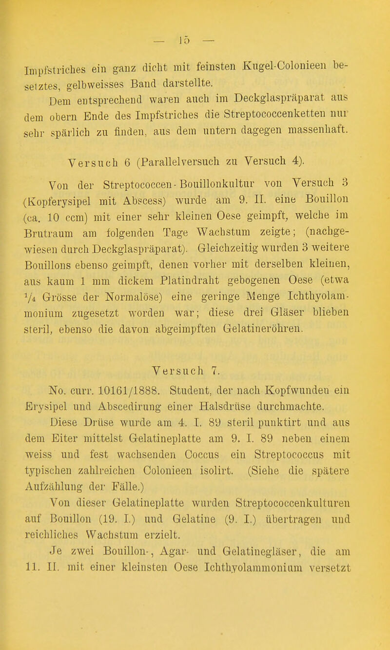 Impfstriches eiii gaiiz dicht mit feinsten Kiigel-Colonieeii be- set ztes, gelbweisses Band darstellte. Dem eiitsprecheud waren auch im Deckglaspraparat aus dem obern Ende des Impfstriches die Streptococcenketteii nur sehr sparlich zu finden, aus dem untern dagegen massenbaft. Versuch 6 (Parallel versuch zu Versucb 4). Von der Streptococcen-Bouillonkultur von Versuch 3 (Ivopferysipel mit Abscess) wurde am 9. II. eine Bouillon (ca. 10 com) mit einer sehr kleinen Oese geimpft, welche im Brutraum am folgenden Tage Wachstum zeigte; (nacbge- wiesen durch Deckglaspi-aparat). Gleichzeitig wurden 3 weitere Bouillons ebenso geimpft, denen vorher mit derselben kleiuen, aus kaum 1 mm dickem Platindrabt gebogenen Oese (etwa V4 Grosse der Normaldse) eine geringe Menge Icbtbyolam- monium zugesetzt worden war; diese drei Glaser blieben steril, ebenso die davon abgeimpften Gelatinerohren. Versuch 7. No. curr. 10161/1888. Student, der nach Kopfwundeu em Erysipel und Abscedirung einer Halsdriise durchmachte. Diese Driise wurde am 4. I. 89 steril puuktirt und aus dem Eiter mittelst Gelatineplatte am 9. I. 89 neben eiuem weiss und fest wacbsenden Coccus ein Streptococcus mit typischen zahlreichen Colonieen isolirt. (Siehe die spatere Aufzahlung der Falle.) Von dieser Gelatineplatte warden Streptococcenkulturen auf Bouillon (19. I.) uud Gelatine (9. I.) iibertragen und reichliches Wach.stum erzielt. Je zwei Bouillon-, Agar- und Gelatinegiaser, die am 11. II. mit einer kleiiisten Oese Icbtbyolammonium versetzt