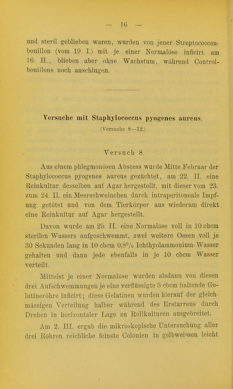 - )6 — luifl steril geblieben waren, wurden von jener Streplococcen- bouillon (vom 19. I.) mit je einer Normalose inflcirt am 16. II., blieben aber ohne Wachstum, wahrend Control- bouillons noch anschlug-en. Yersiiche rait Staphylococcus pyogenes aureus. (Versuche 8—12.) Versuch 8. Aus einem phlegmonoaen Abscess wurde Mitte Februar der Staphylococcus pyogenes aureus geziichtet, am 22. II. eine Keinkultur desselben auf Agar hergestellt, mit dieser vom 23. zum 24. II. eiu Meerschweinchen durcli intraperitoneale Impf- ung getotet und von dem Tierkorper aus wiederum direkt eine Eeiukultur auf Agar hergestellt. Davon wurde am 25. II. eine Normalose voU in 10 cbcm sterilen Wassers aufgeschwemmt, zwei weitere Oesen voll je 30 Sekunden lang in 10 cbcm 0,87o Ichthyolammonium-Wasser gehalten und dann jede ebenfalls in je 10 cbcm Wasser verteilt. Mittelst je einer Normalose wurden alsdann von diesen drei Aufschwemmungen je eine verfliissigte 5 cbcm haltende Ge- latinerohre inficirt; diese Gelatinen wurden hierauf der gleich- massigen Verteilung halber wahrend des Erstarrens durch Drehen in horizontaler Lage zu RoUkulturen ausgebreitet. Am 2. III. ergab die mikroskopische Untersuchung aller drei Rohren reichliche feinste Colonien in gelbwei-^sen leicht