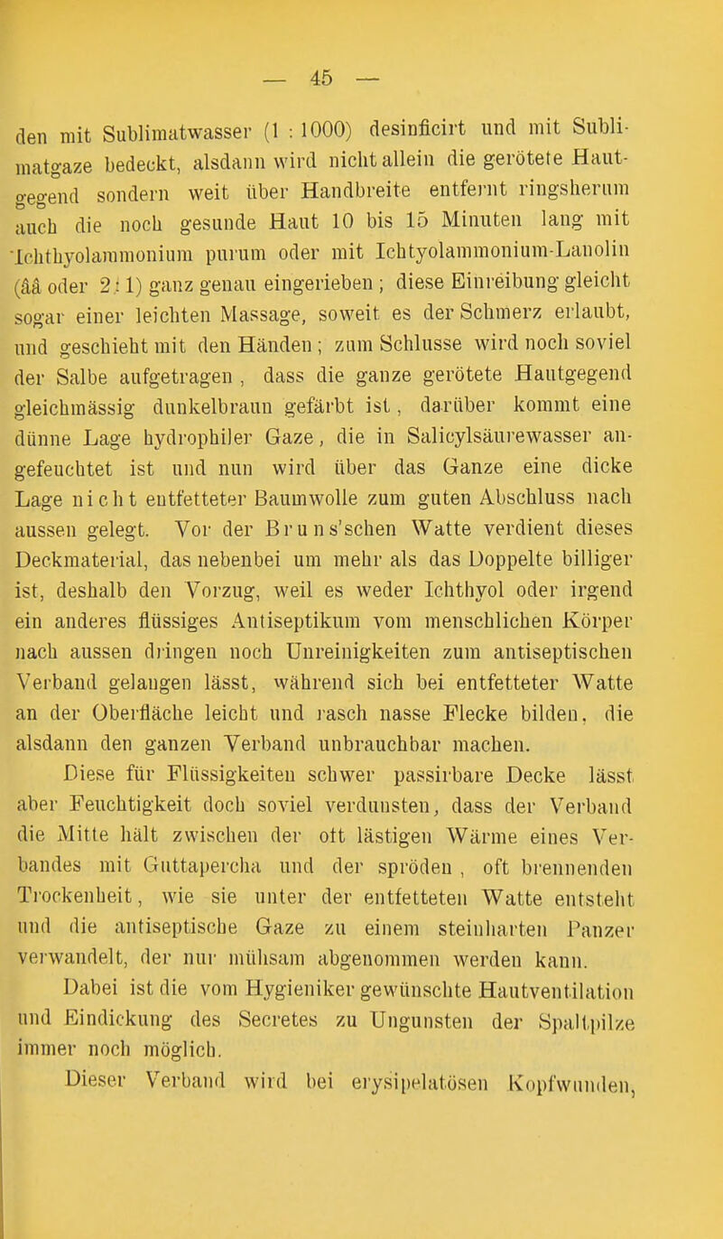 den mit Sublimatwasser (1 : 1000) desinficirt und mit Subli- matgaze bedeckt, alsdaiin wird niclitallein die gerotete Haut- o-egend sonderii weit iiber Handbreite entfenit ringsherum uuch die noch gesiinde Haut 10 bis 15 Miiiuten laiig mit Ichtliyolaramonium purum oder rait Ichtyolaramonium-Laiioliii (M Oder 2; 1) ganz geiiau eingeiieben ; diese Einreibung gleicht sogar eiiier leichten Massage, soweit es der Schmerz erlaubt, niid geschieht mit den Handen ; zum Schlusse wird noch soviel der Salbe aufgetragen , dass die ganze gerotete Haiitgegend gleichraassig diinkelbrauu gefarbt ist, dariiber kommt eine dunne Lage hydrophiler Gaze, die in Salicylsaurewasser an- gefeuchtet ist und nun wird iiber das Ganze eine dicke Lage nicht eutfetteter BaumwoUe zum guten Abschluss nach aussen gelegt. Vor der Bruns'schen Watte verdient dieses Deckmaterial, das nebenbei um melir als das Doppelte billiger ist, deslialb den Vorzug, weil es weder Ichthyol oder irgend ein anderes fliissiges Antiseptikum vom menschlichen Korper nach aussen diingen noch Unreinigkeiten zum antiseptischen Verband gelangen lasst, wahrend sich bei entfetteter Watte an der Oberflache leicht und j'asch nasse Flecke bilden, die alsdann den ganzen Verband unbrauchbar machen. Diese fiir Fliissigkeiteu schwer passirbare Decke lasst aber Feuchtigkeit doch soviel verdunsten, dass der Verband die Mitte halt zwischen der ott lastigen Warme eines Ver- bandes mit Guttapercha und der sproden , oft brennenden Trockenbeit, wie sie uuter der entfetteten Watte entsteht und die antiseptische Gaze zu einem steinliarten Panzer vei-wandelt, der nnr miihsam abgenommen werden kann. Dabei ist die vom Hygieniker gewiinschte Hautventilation und Eindickung des Secretes zu Ungunsten der Spaltpilze immer noch moglicb. Dieser Verband wird bei ei'ysipelatosen Kopl'wnnden,