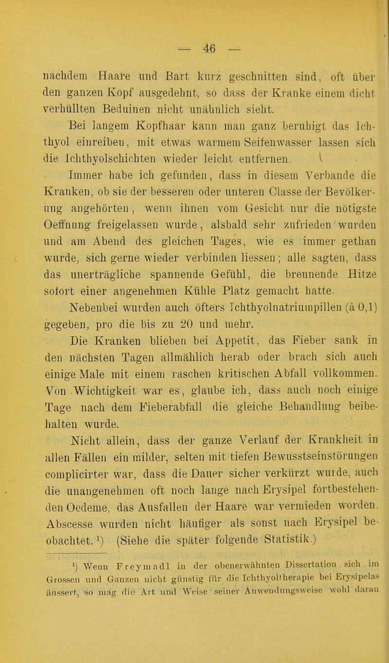 nachdem Haare und Bart kurz gesclinitten sind, oft iiber den gaiizen Kopf ausgedelint, so dass der Kranke einem dicht verhiillten Bedninen iiiclit unahnlich sieht. Bei langem Kopfhaar kann man ganz berubigt das Icl)- thyol eiiireibeu, mit etwas warmem Seifenwasser lassen sicli die Ichthyolschiohten wieder leicht entferneu. ^ Immer babe icb gefunden, dass in diesem Verbande die Kranken, ob sie der besseren oder untereu Classe der Bevolker- ung angehorten, wenu ibnen vom Gesicbt nur die notigste Geifniing freigelassen wurde, alsbald sehr zufVieden warden und am Abend des gleichen Tages, wie es iramer getban wurde, sich gerne wieder verbinden liessen; alle sagten, dass das unertraglicbe spannende Gefiihl, die brennende Hitze sofort einer angenehmen Ktthle Platz gemacbt batte. Nebenbei wurden aucb ofters Tcbtbyolnatriuinpillen (a 0,1) gegeben, pro die bis zu 20 uud niehr. Die Kranken blieben bei Appetit, das Fieber sank in den nacbsten Tagen allmalilicb berab oder brach sidi auch einige Male mit einem raschen kritischen Abfall vollkommen. Von Wichtigkeit war es, glaube ich, dass aucb noch einige Tage nach dem Fieberabfall die gleicbe Bebandlung beibe- halten wurde. Nicbt allein, dass der ganze Verlanf der Kranklieit in alien Fallen ein inildej-, selten mit tiefen Bewusstseinstorungen complicirter war, dass die Dauer sicher verkiirzt wurde, auch die unangenebmen oft noch lange nach Erysipel fortbestehen- denOodeme, das Ausfallen der Haare war vermieden worden. Abscesse wurden nicht hRutiger als sonst nach Erysipel be- obachtet. ^) (Siehe die spater folgende Statistik.) ') Weuu Frcyiuadl iu iler obenerwahuten Dissertation sich im Grosscn uiul Ganzen nicht giinstig Ciir die Ichthyollherapie bei Erysipelas iinssert, so nitlg die Art luUl Weise ■ seiuer Auweiidnugsweise wohl daran