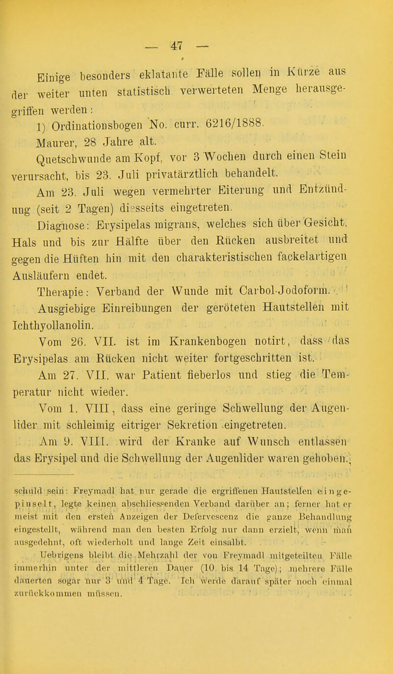 # Einige besoiiders eklataiite Falle sollen in Ktirze aus der weiter uiuen statistiscb verwerteten Menge lierausge- griffen werden: 1) Ordiuatioiisbogen No. curr. 6216/1888. Maiirer, 28 Jahre alt. Qiietschwuiide am Kopf, vor 3 Wocbeii diirch eineii Sleiii veruvsacht, bis 23. Juli privatarztlich behandelt. Am 23. Juli wegen vermebrter Eiterung und Entziind- ung (seit 2 Tagen) diesseits eingetreten. Diagnose: Erysipelas migrans, welches sich iiber Gesicht, Hals und bis zur Halfte iiber den Riicken ausbreitet und gegen die Hiiften bin mit den cbarakteristiscben fackelartigen Ausliiufern endet. Tberapie: Verband der Wunde mit Carbol-Jodoform. .'' Ausgiebige Einreibungen der geroteten Hautstellen mit Icbtbyollanolin. Vom 26. VII. ist ira Krankenbogen notirt, dass das Ery.sipelas am Riicken nicht weiter fortgescbritten ist. Am 27. VII. war Patient fieberlos und stieg die Tera- peratur nicbt wieder. Vom 1. VIII, dass eine geringe Scbwellung der Augen- lider mit scbleimig eitriger Sekretion-eingetreten. Am 9. VIII. wird der Kranke auf Wunscb entlassen das Erysipel und die Scliwellung der Augenlider waren geboben:- schultl seiu: FreyinacU hat mir gerade die ergrifl'euen flautstellen eiiige- pinselt, legte keiue.n abschlies.«endeu Verbaud dariiber au; ferncr hat er iiiei.st mit den ersten Auzeigen der Defervcscenz die gauze Behandlung eingestellt, wahreiul man den besten Erfolg nur dauu erzielij wfiin nian ausgedehnt, oft wiederholt und lange Zeit ein.salbt. Uebrigens bleibt dio .-Mehvzalil der vou Freymadl mitgeteiltcn Fiille iinmerhin nnter der mittlcrcn Daiier (10 bi.s 14 Tage); nichrore Fiille dauerten sogar luir 3 und 4 'fagc. Icli werde daranf spiiter nocli cinnial zuriickkommen miis.son. ' '