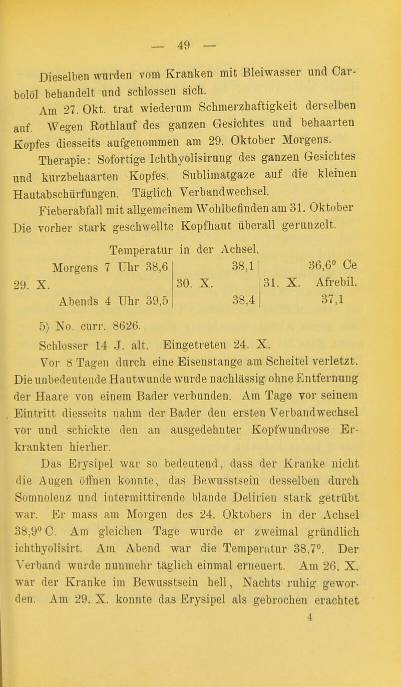 Dieselben wurden vom Kranken mit Bleiwasser und Car- bolol behandelt und schlossen sich. Am 27. Okt. trat wiederum Schmerzhaftigkeit derselben auf. Wegen Rothlanf des ganzen Gesichtes und behaarten Kopfes diesseits aufgenommen am 29. Oktober Morgens. Therapie: Sofortige Ichthyolisirung des ganzen Gesichtes und kurzbehaarteu Kopfes. Sublimatgaze auf die kleiiien Hautabschiirfungen. Taglich Verbandwechsel. Fieberabfall mit allgemeinem Wohlbefinden am 31. Oktober Die vorber stark geschwellte Kopfhaut iiberall gerunzelt. 5) No. curr. 8626. Schlosser 14 J. alt. Eingetreten 24. X. Vor 8 Tagen durch eine Eisenstange am Scheitel verletzt. Die unbedeutende Hautwuude wurde nacMassig ohne Entfernuug der Haare von einem Bader verbunden. Am Tage vor seinem Eintritt diesseits nahm der Bader den ersten Verbandwechsel vor und schickte den an ausgedehnter Kopfwundrose Er- krankten hierher. Das Erysipel war so bedeutend, dass der Kranke nicht die Augen offnen konnte, das Bewusstsein desselben durch Somnolenz und intermittirende blande Delirien stark getrubt war. Er mass am Moi'gen des 24. Oktobers in der Achsel 38,9° C. Am gleichen Tage wurde er zweimal griindlich ichthyolisirt. Am Abend war die Temperatur 38,7°. Der Verband wurde uunmehr taglich einmal erneuert. Am 26. X. war der Kranke im Bewusstsein hell, Nachts ruhig gewor- den. Am 29. X. konnte das Erysipel als gebrochen erachtet Temperatur in der Achsel. Morgens 7 Uhr 38,6 38,1 36,6° Ce 31. X. Afrebil. 37,1 29. X. 30. X. Abends 4 Uhr 39,5 38,4 4