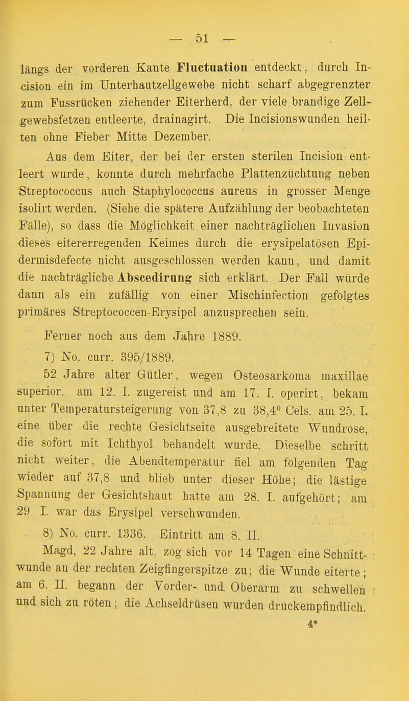 iangs der vorderen Kante Fluctuation entdeckt, durch In- ■cision ein im Unterhautzellgewebe nicht scharf abgegrenzter zum Fussriicken ziehender Eiterherd, der viele brandige Zell- gewebsfetzen entleerte, drainagirt. Die Incisionswundeu heil- ten ohne Fieber Mitte Dezember. Aus dem Eiter, der bei der ersteD sterilen Incision ent- leert wurde, konnte durch mehrfache Plattenziichtung neben Streptococcus auch Staphylococcus aureus in grosser Menge isolirt werden. (Siehe die spatere Aufzahlung der beobachteten Falle), so dass die Mdglichkeit einer nachtraglichen Invasion dieses eitererregenden Keimes durch die erysipelatosen Epi- dermisdefecte nicht ausgeschlossen werden kann, und damit die nachtragliche Abscedirung sich erklart. Der Fall wiirde dann als ein zufallig von einer Mischinfection gefolgtes primares Streptococcen-Erysipel anzusprechen sein. Feruer noch aus dem Jahre 1889. 7) No. curr. 395/1889. 52 Jahre alter Giitler, wegen Osteosarkoraa maxillae superior, am 12. I. zugereist und am 17. I. operirt, bekam unter Temperatursteigerung von 37,8 zu 38,4° Gels, am 25. I. €ine uber die rechte Gesichtseite ausgebreitete Wundrose, die sofort mit Ichthyol behandelt wurde. Dieselbe schritt nicht weiter, die Abendtemperatur fiel am folgenden Tag wieder auf 37,8 und blieb unter dieser Hohe; die lastige Spannung der Gesichtshaut hatte am 28. I. aufgehort; am 29 I. war das Erysipel verschwunden. 8) No. curr. 1336. Eintritt am 8. II. Magd, 22 Jahre alt, zog sich vor 14 Tagen eineSchnitt- wunde an der rechten Zeigfingerspitze zu; die Wunde eiterte; am 6. II. begann der Vorder- und Oberarm zu schwellen und sich zu roten ; die Achseldriisen wurden druckempfindlich. 4*