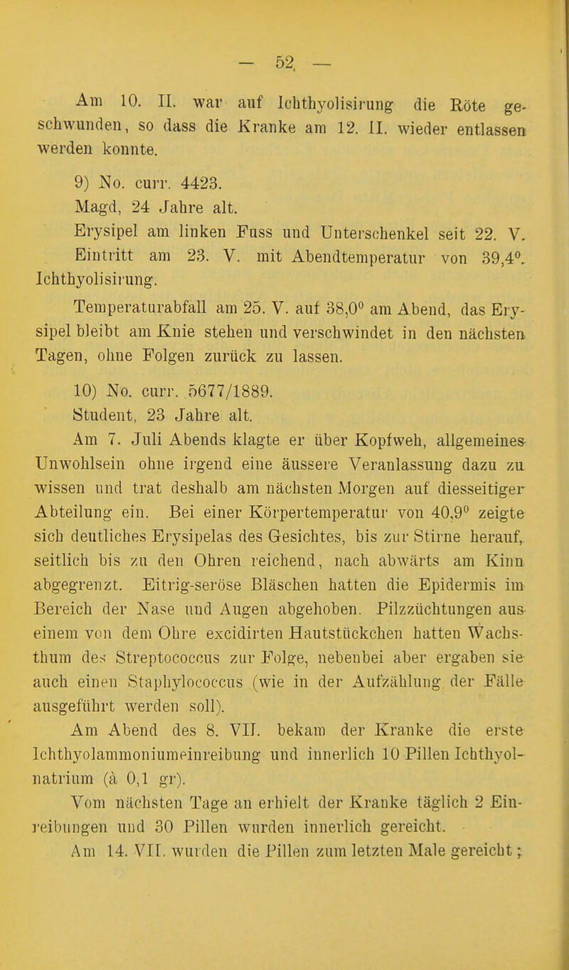 Am 10. II. war auf Ichthyolisii-ung die Rote ge- schwunden, so dass die Kranke am 12. II. wieder entlassen warden konnte. 9) No. curr. 4423. Magd, 24 Jahre alt. Erysipel am linken Fuss und Unterschenkel seit 22. V, Eintritt am 23. V. mit Abendtemperatur von 39,4*^, Ichthyolisii-ung. Temperaturabfall am 25. V. auf 38,0 am Abend, das Ery- sipel bleibt am Knie stehen und verschwindet in den nacbsten Tagen, ohne Folgen zurtick zu lassen. 10) No. curr. 5677/1889. Student, 23 Jahre alt. Am 7. Juli Abends klagte er uber Kopfweh, allgemeine^ Unwohlsein ohne irgend eine aussere Veranlassuug dazu za wissen und trat deshalb am nachsten Morgan auf diesseitiger Abteilung ein. Bei einer Korpertemperatur von 40,9° zeigte sicb deutliches Erysipelas des Gesichtes, bis zur Stirne herauf, seitlich bis zu den Ohren reichend, nach abwarts am Kinn abgegreuzt. Eitrig-serose Blascben batten die Epidermis im Bereich der Nase und Augen abgehoben. Filzziichtungen aus einem von deni Obre excidirten Hautstiickcben batten Wacbs- thum des Streptococcus zur Folge, nebeubei aber ergabeu sie auch einen Staphylococcus (wie in der Aufzablung der Fillle ausgefiihrt werden soli). Am Abend des 8. VII. bekam der Kranke die erste Ichthyolammoniumeinreibung und innerlich 10 Pillen Ichthyol- natrium (a 0,1 gr). Vom nacbsten Tage an erhieit der Krauke taglich 2 Ein- ]-eibungen und 30 Pillen wurden innerlich gereicht. Am 14. Vir. wurden die Pillen zum letzten Male gereicht;