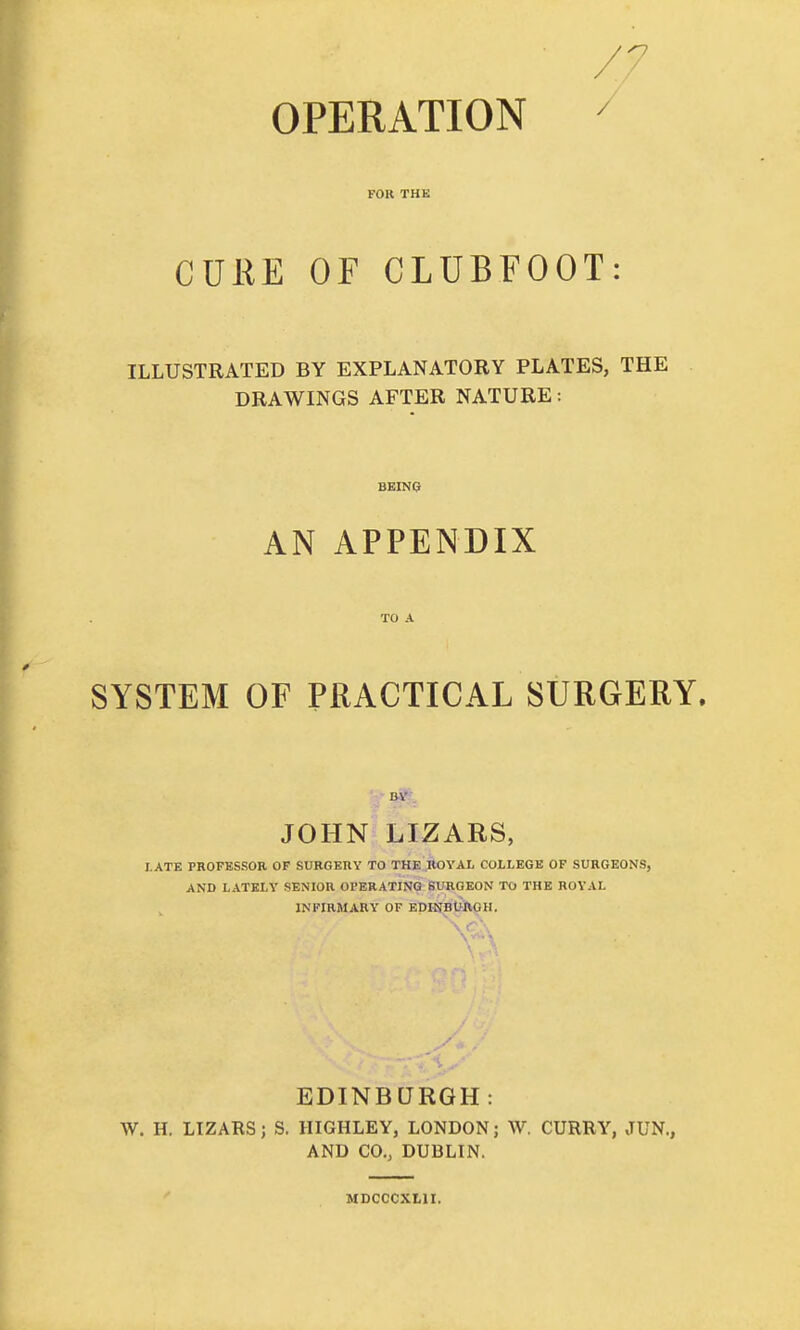OPERATION FOR THE CUKE OF CLUBFOOT: ILLUSTRATED BY EXPLANATORY PLATES, THE DRAWINGS AFTER NATURE: BEING AN APPENDIX SYSTEM OF PRACTICAL SURGERY. JOHN LIZARS, I.ATE PROPKSSOR OP SURGERY TO THE ROYAL COLLEGE OF SURGEONS, AND LATELY SENIOR OPERATING SURGEON TO THE ROVAL INFIRMARY OF EpHJBWtGH, EDINBURGH: W. H. LTZARS; S. HIGHLEY, LONDON; W. CURRY, ^TUN., AND CO., DUBLIN. MDCCCXLII.