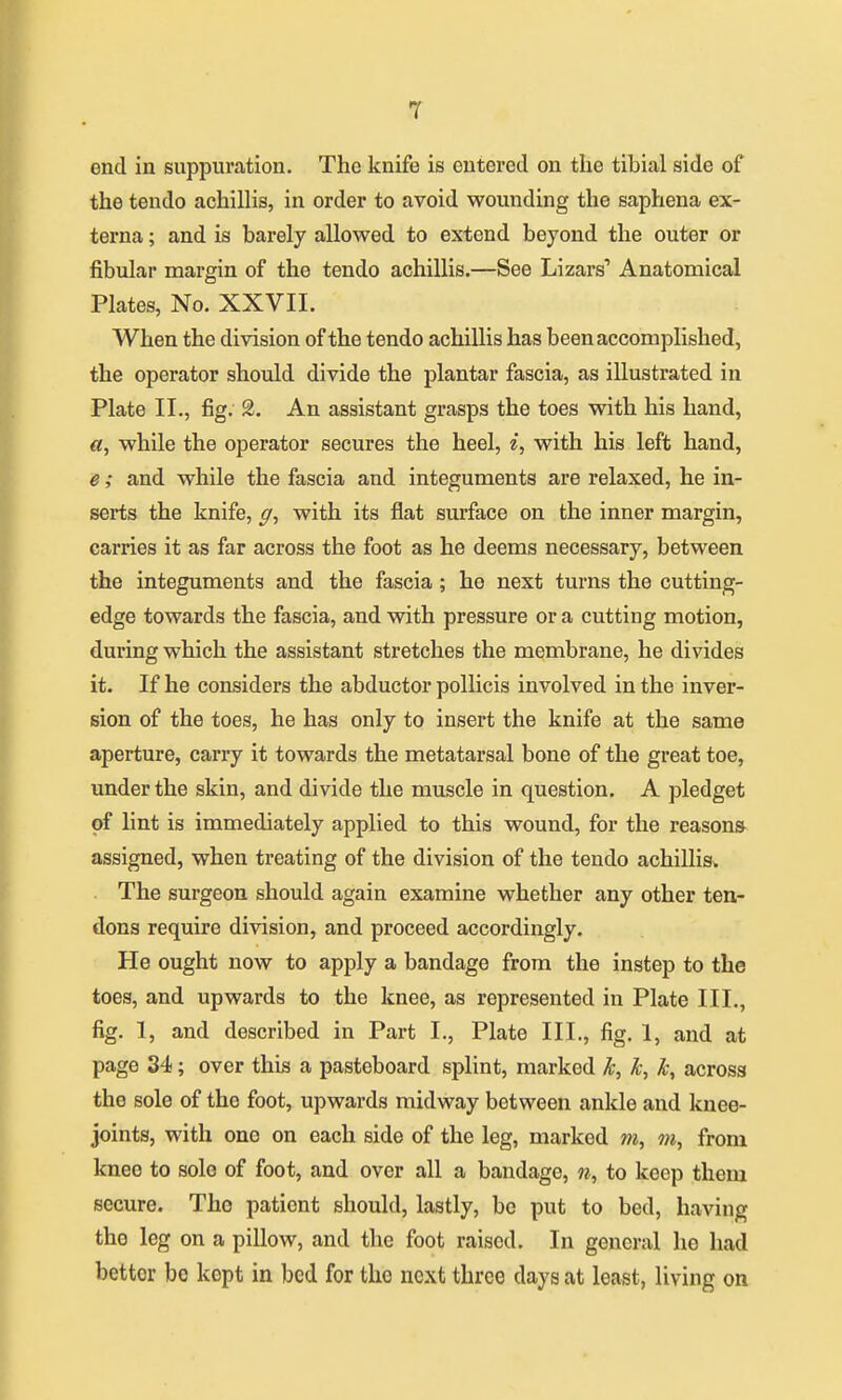 T end in suppuration. The knife is entered on the tibial side of the tendo achillis, in order to avoid wounding the saphena ex- terna ; and is barely allowed to extend beyond the outer or fibular margin of the tendo achillis.—See Lizars'' Anatomical Plates, No. XXVII. When the division of the tendo achillis has been accomplished, the operator should divide the plantar fascia, as illustrated in Plate II., fig. 2. An assistant grasps the toes with his hand, «, while the operator secures the heel, i, with his left hand, e; and while the fascia and integuments are relaxed, he in- serts the knife, ^, with its flat surface on the inner margin, carries it as far across the foot as he deems necessary, between the integuments and the fascia ; he next turns the cutting- edge towards the fascia, and with pressure or a cutting motion, during which the assistant stretches the membrane, he divides it. If he considers the abductor pollicis involved in the inver- sion of the toes, he has only to insert the knife at the same aperture, carry it towards the metatarsal bone of the great toe, under the skin, and divide the muscle in question. A pledget of lint is immediately applied to this wound, for the reasons assigned, when treating of the division of the tendo achillis. The surgeon should again examine whether any other ten- dons require division, and proceed accordingly. He ought now to apply a bandage from the instep to the toes, and upwards to the knee, as represented in Plate III., fig. 1, and described in Part I., Plate III., fig. 1, and at page 34; over this a pasteboard splint, marked k, k, across the sole of the foot, upwards midway between ankle and knee- joints, with one on each side of the leg, marked m, 7n, from knee to sole of foot, and over all a bandage, n, to keep them secure. The patient should, lastly, bo put to bed, having the leg on a pillow, and the foot raised. In general ho had bettor be kept in bed for the next three days at least, living on