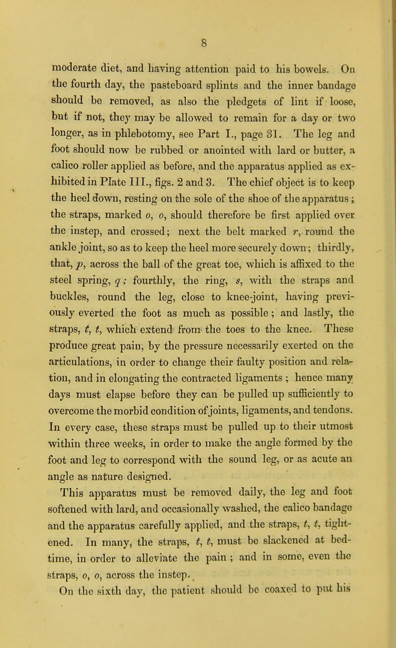 moderate diet, and having attention paid to his bowels. On the fourth day, the pasteboard sphnts and the inner bandage should be removed, as also the pledgets of lint if loose, but if not, they may be allowed to remain for a day or two longer, as in phlebotomy, see Part I., page 31. The leg and foot should now be rubbed or anointed with lard or butter, a calico roller applied as before, and the apparatus applied as ex- hibited in Plate III,, figs. 2 and 3. The chief object is to keep the heel down, resting on the sole of the shoe of the apparatus; the straps, marked o, o, should therefore be first applied over the instep, and crossed; next the belt marked r, round the ankle joint, so as to keep the heel more securely dowa; thirdly, that, p, across the ball of the great toe, which is affixed to the steel spring, q; fourthly, the ring, s, with the straps and buckles, round the leg, close to knee-joint, having previ- ously everted the foot as much as possible; and lastly, the straps, t, t, which extend from the toes to the knee. These produce great pain, by the pressure necessarily exerted on the articulations, in order to change their faulty position and relar tiou, and in elongating the contracted ligaments ; hence many days must elapse before they can be pulled up sufficiently to overcome the morbid condition of joints, ligaments, and tendons. In every case, these straps must be pulled up to their utmost within three weeks, in order to make the angle formed by the foot and leg to correspond with the sound leg, or as acute an angle as nature designed. This apparatus must be removed daily, the leg and foot softened with lard, and occasionally washed, the calico bandage and the apparatus carefully applied, and the straps, t, t, tight- ened. In many, the straps, t, t, must be slackened at bed- time, in order to alleviate the pain ; and in some, even the straps, 0, 0, across the instep. On the sixth day, the patient should be coaxed to put his