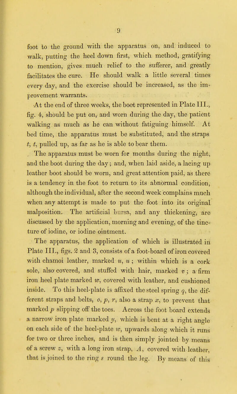 foot to the ground with the apparatus on, and induced to walk, putting the heel down first, which method, gratifying to mention, gives much relief to the sufferer, and greatly facihtates the cure. He should walk a little several times evei'y day, and the exercise should be increased, as the im- provement warrants. •At the end of three weeks, the boot represented in Plate III., fig. 4, should be put on, and worn during the day, the patient walking as much as he can without fatiguing himself. At bed time, the apparatus must be substituted, and the straps t, t, pulled up, as far as he is able to bear them. The apparatus must be worn for months during the night, and the boot during the day; and, when laid aside, a lacing up leather boot should be worn, and great attention paid, as there is a tendency in the foot to return to its abnormal condition, although the individual, after the second week complains much when any attempt is made to put the foot into its original malposition. The artificial bursa, and any thickening, are discussed by the application, morning and evening, of the tinc- ture of iodine, or iodine ointment. The apparatus, the application of which is illustrated in Plato III., figs. 2 and 3, consists of a foot-board of iron covered with chamoi leather, marked w, u ; within which is a cork sole, also- covered, and stuffed with hair, marked v ; a firm iron heel plate marked w, covered with leather, and cushioned inside. To this heel-plate is affixed the steel spring 5, the dif- ferent straps and belts, 0, />, r, also a strap x, to prevent that marked p slipping off the toes. Across the foot board extends a narrow iron plate marked which is bent at a right angle on each side of the heel-plate lo, upwards along which it runs for two or three inches, and is then simply jointed by means of a screw z, with a long iron strap, A, covered with leather, that is joined to the ring s round the leg. By means of this