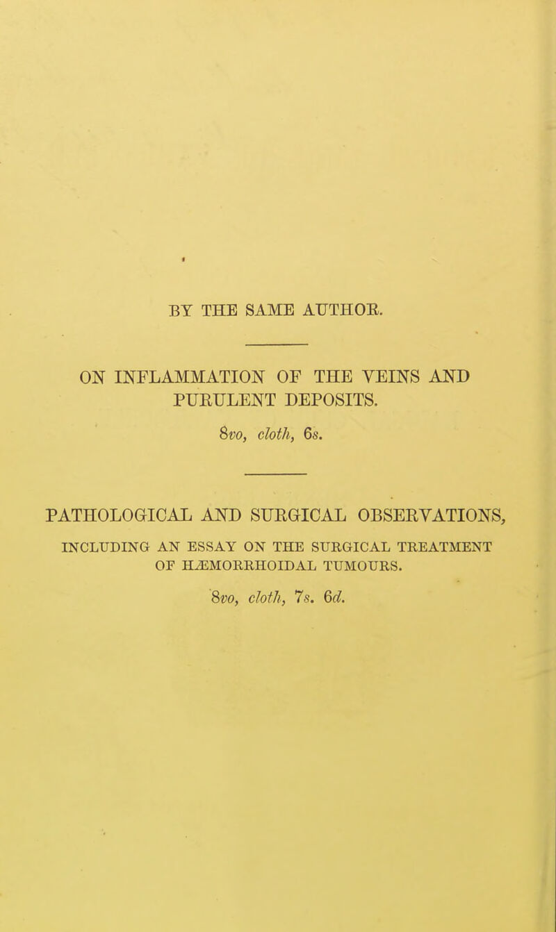 BY THE SAME AUTHOE. ON INFLAMMATION OF THE VEINS AND PUEULENT DEPOSITS. Svo, cloth, 6s. PATHOLOGICAL AND SURGICAL OBSERVATIONS, INCLUDING AN ESSAY ON THE SURGICAL TREATMENT OF HJilMORRHOIDAL TUMOURS. 8vo, cloth, 7s. 6d.