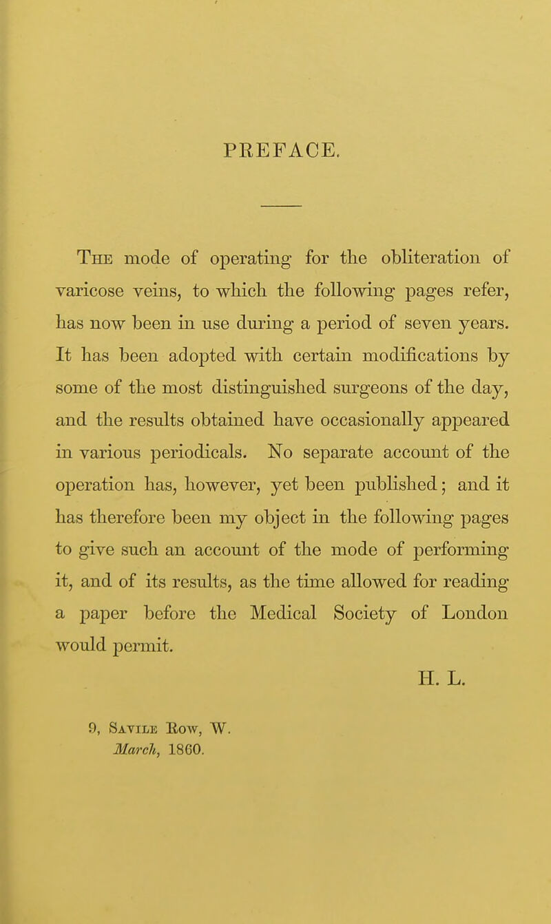 PREFACE. The mode of operating for the obliteration of varicose veins, to which the following pages refer, has now been in use during a period of seven years. It has been adopted with certain modifications by some of the most distinguished surgeons of the day, and the results obtained have occasionally appeared in various periodicals. No separate account of the operation has, however, yet been published; and it has therefore been my object in the following pages to give such an account of the mode of performing it, and of its results, as the time allowed for reading a paper before the Medical Society of London would permit. H. L. 9, Savile Eow, W. March, 1860.