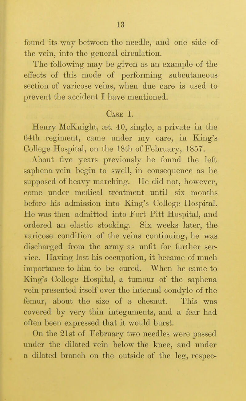 found its way between the needle, and one side of the vein, into the general circulation. The following may be given as an example of the effects of this mode of performing subcutaneous section of varicose veins, when due care is used to prevent the accident I have mentioned. Case I. Henry McKnight, set. 40, single, a private in the 64th regiment, came under my care, in King's College Hospital, on the 18th of February, 1857. About five years previously he found the left saphena vein begin to swell, in consequence as he supposed of heavy marching. He did not, however, come under medical treatment until six months before his admission into King's College Hospital. He was then admitted into Fort Pitt Hospital, and ordered an elastic stocking. Six weeks later, the varicose condition of the veins continuing, he was discharged from the army as unfit for further ser- vice. Having lost his occupation, it became of much importance to him to be cured. When he came to King's College Hospital, a tumour of the saphena vein presented itself over the internal condyle of the femur, about the size of a chesnut. This was covered by very thin integmnents, and a fear had often been expressed that it would burst. On the 21st of February two needles were passed under the dilated vein below the knee, and under a dilated branch on the outside of the leg, respec-