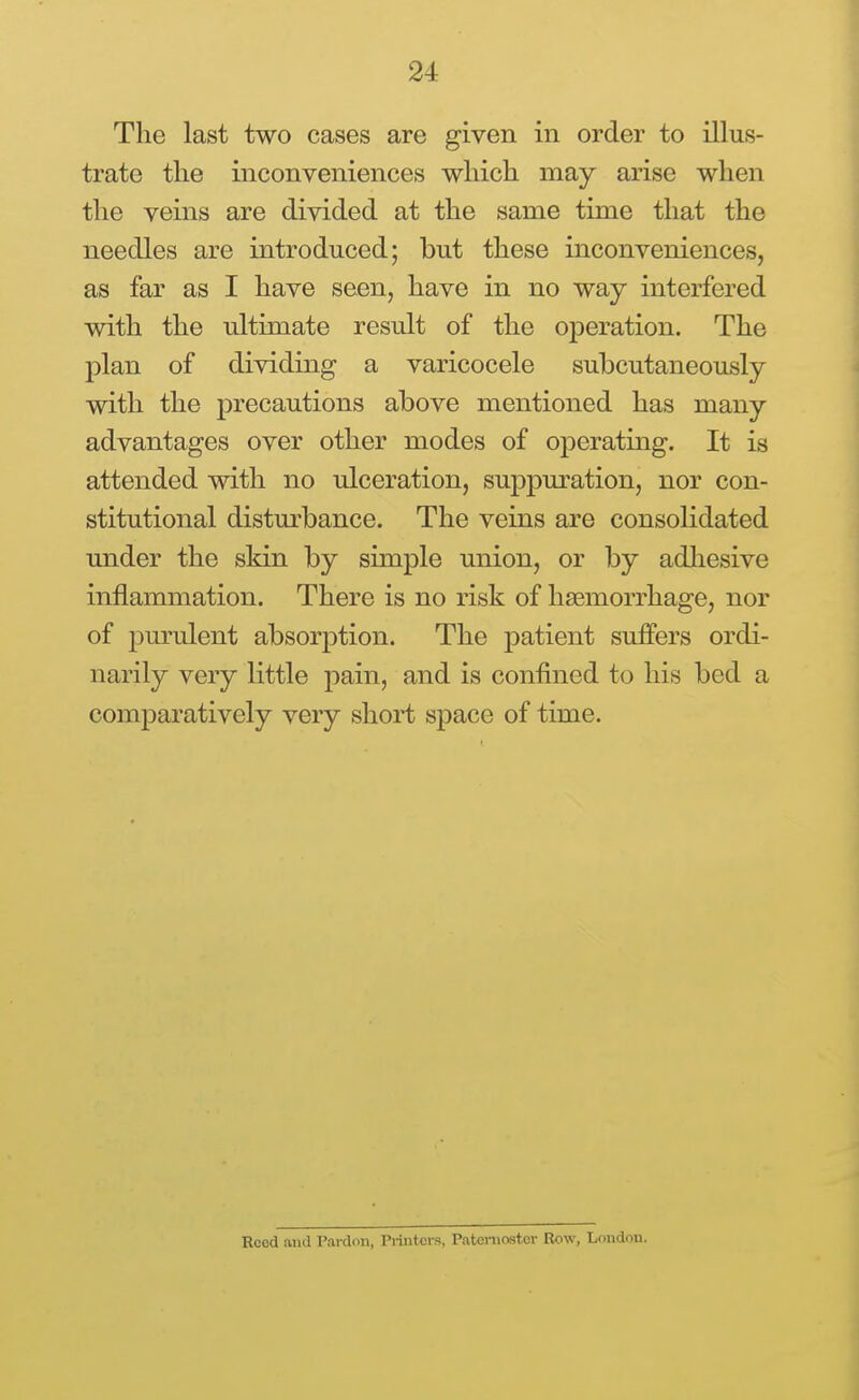 The last two cases are given in order to illus- trate the inconveniences which may arise when the vems are divided at the same time that the needles are introduced; but these inconveniences, as far as I have seen, have in no way interfered with the ultimate result of the operation. The plan of dividing a varicocele subcutaneously with the precautions above mentioned has many advantages over other modes of operating. It is attended with no ulceration, suppuration, nor con- stitutional distm-bance. The veins are consolidated under the skin by simple union, or by adliesive inflammation. There is no risk of hsemorrhage, nor of purulent absorption. The patient suffers ordi- narily very little pain, and is confined to his bed a comparatively very short space of time. Reed and Pardon, Printers, Paternoster Row, London.