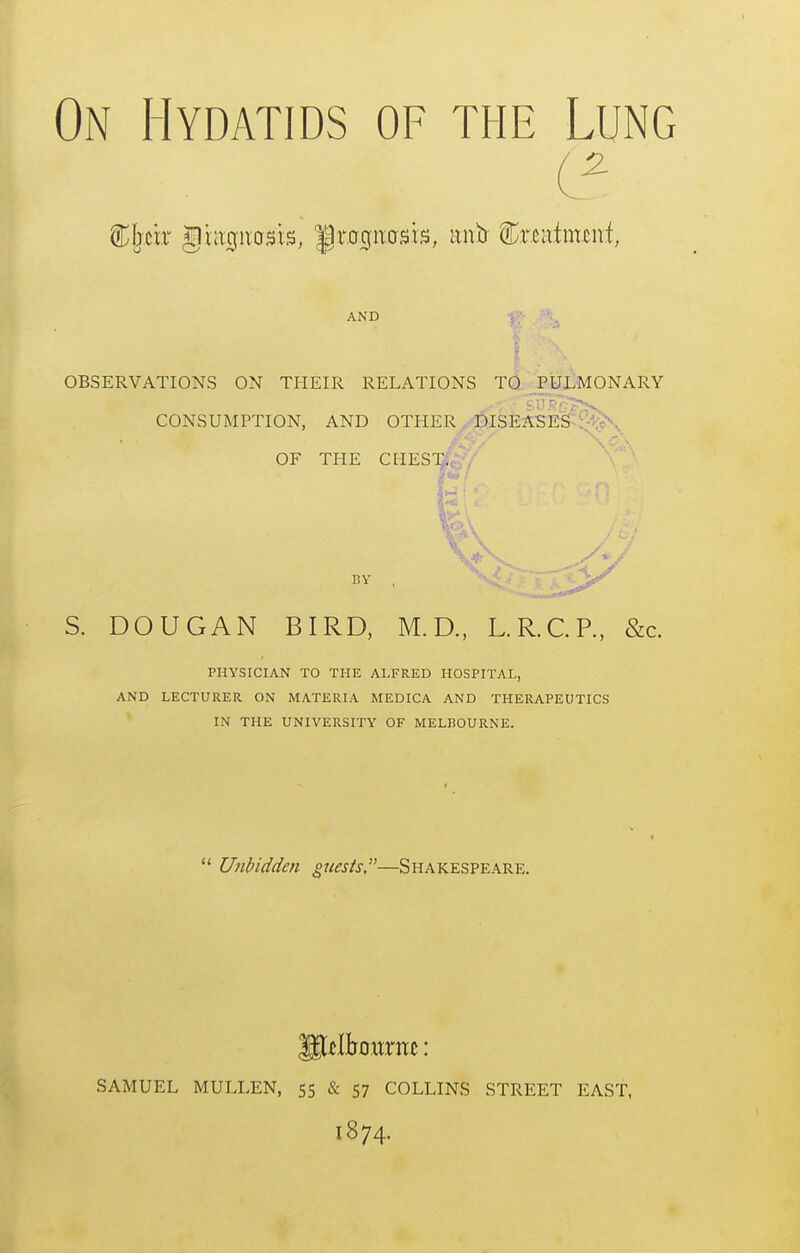 On Hydatids of the Lung AND f;- , OBSERVATIONS ON THEIR RELATIONS TO PULMONARY S. DOUGAN BIRD, M.D., L.R.CP., &c. PHYSICIAN TO THE ALFRED HOSPITAL, AND LECTURER ON MATERIA MEDICA AND THERAPEUTICS IN THE UNIVERSITY OF MELBOURNE.  U7ibidden quests,—Shakespeare. SAMUEL MULLEN, 55 & 57 COLLINS STREET EAST, 1874.