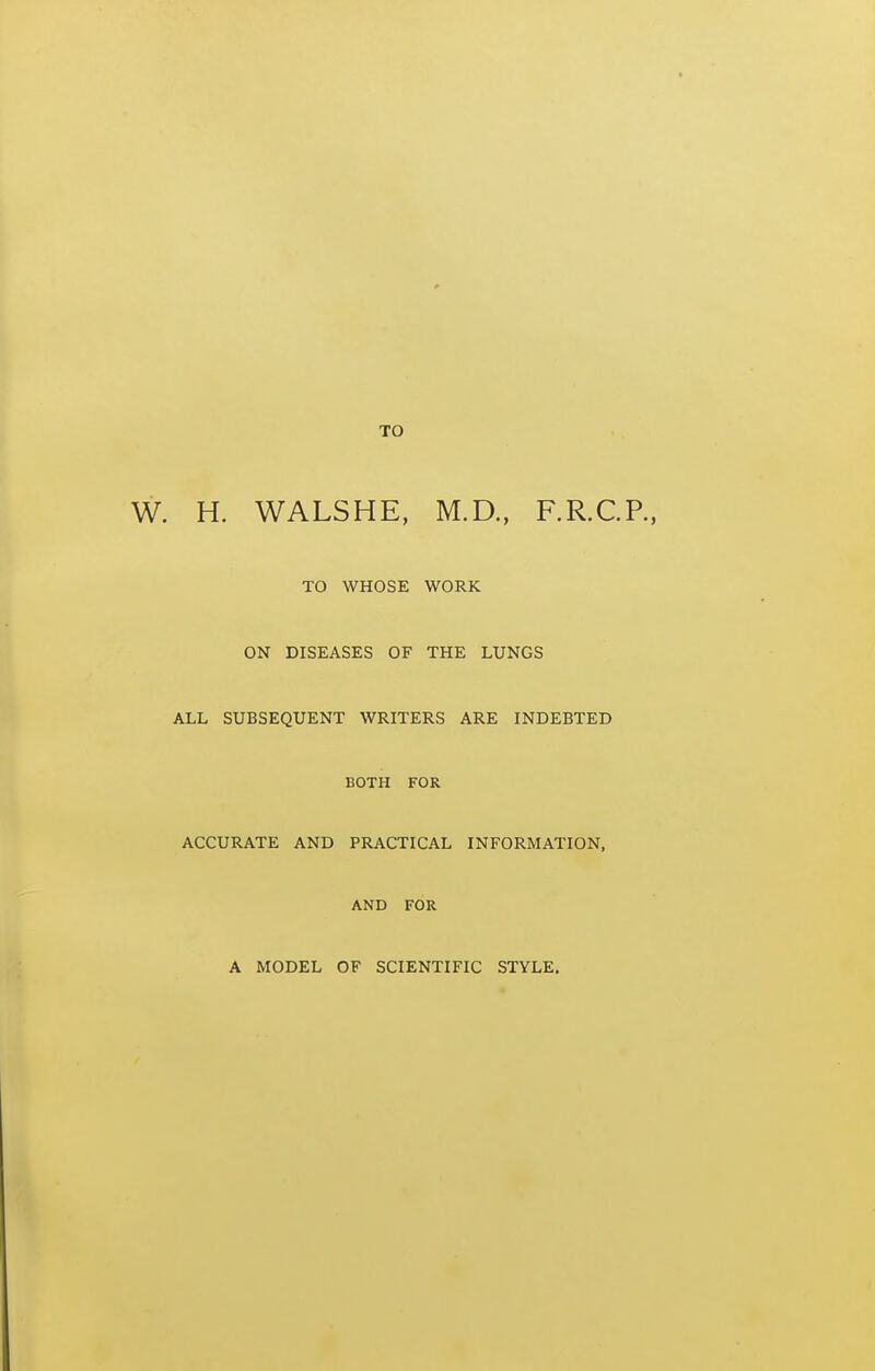 TO H. WALSHE, M.D., F.R.C.P., TO WHOSE WORK ON DISEASES OF THE LUNGS ALL SUBSEQUENT WRITERS ARE INDEBTED BOTH FOR ACCURATE AND PRACTICAL INFORMATION, AND FOR A MODEL OF SCIENTIFIC STYLE.