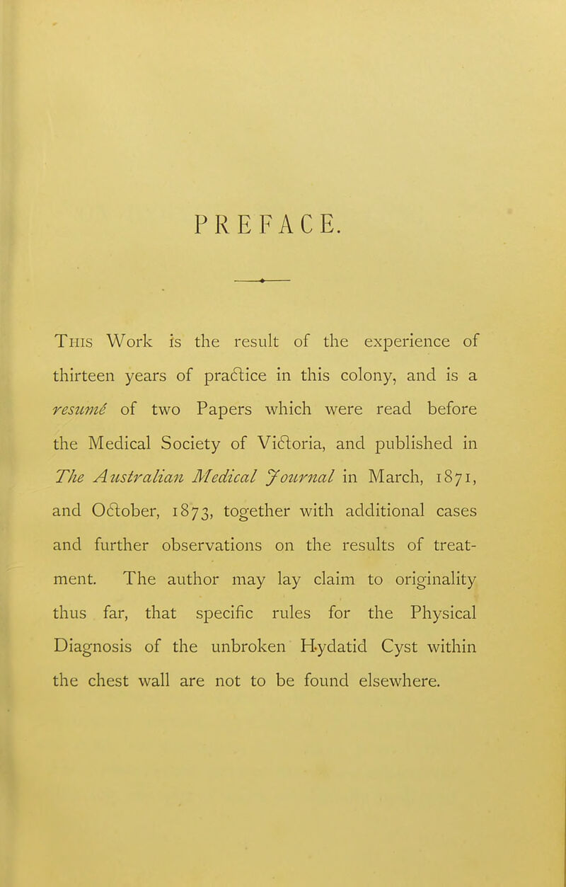 PREFACE. This Work is the result of the experience of thirteen years of pra61;ice in this colony, and is a resumi of two Papers which were read before the Medical Society of Vi6toria, and published in The Australian Medical younial in March, 1871, and 06lober, 1873, together with additional cases and further observations on the results of treat- ment. The author may lay claim to originality thus far, that specific rules for the Physical Diagnosis of the unbroken Hydatid Cyst within the chest wall are not to be found elsewhere.