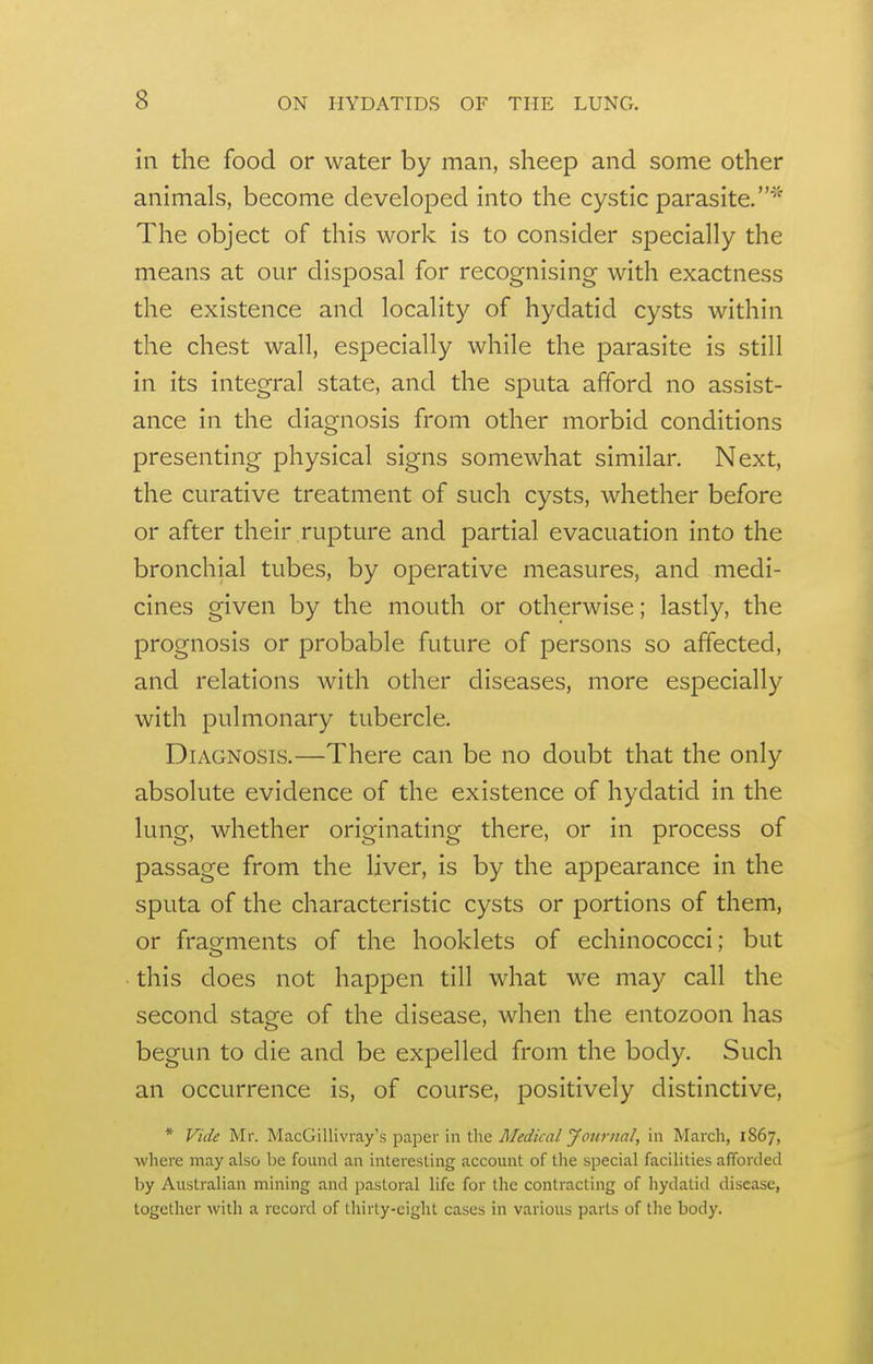 in the food or water by man, sheep and some other animals, become developed into the cystic parasite.^'' The object of this work is to consider specially the means at our disposal for recognising with exactness the existence and locality of hydatid cysts within the chest wall, especially while the parasite is still in its integral state, and the sputa afford no assist- ance in the diagnosis from other morbid conditions presenting physical signs somewhat similar. Next, the curative treatment of such cysts, whether before or after their rupture and partial evacuation into the bronchial tubes, by operative measures, and medi- cines given by the mouth or otherwise; lastly, the prognosis or probable future of persons so affected, and relations with other diseases, more especially with pulmonary tubercle. Diagnosis.—There can be no doubt that the only absolute evidence of the existence of hydatid in the lung, whether originating there, or in process of passage from the liver, is by the appearance in the sputa of the characteristic cysts or portions of them, or fragments of the booklets of echinococci; but this does not happen till what we may call the second stage of the disease, when the entozoon has begun to die and be expelled from the body. Such an occurrence is, of course, positively distinctive, * Vide Mr. MacGillivray's paper in the Medical Journal, in March, 1867, where may also be found an interesting account of the special facilities afforded by Australian mining and pastoral life for the contracting of hydatid disease, together with a record of thirty-eight cases in various parts of the body.