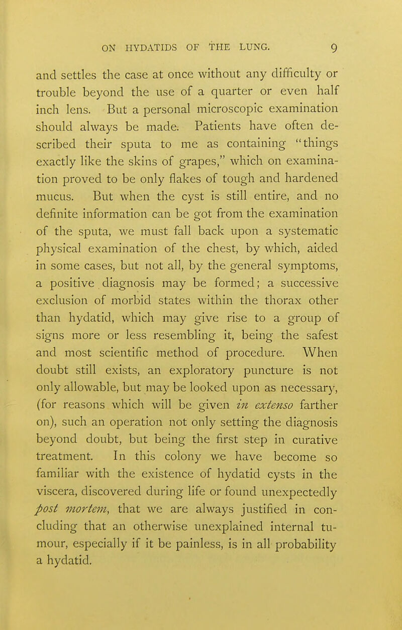 and settles the case at once without any difficulty or trouble beyond the use of a quarter or even half inch lens. But a personal microscopic examination should always be made. Patients have often de- scribed their sputa to me as containing things exactly like the skins of grapes, which on examina- tion proved to be only flakes of tough and hardened mucus. But when the cyst is still entire, and no definite information can be got from the examination of the sputa, we must fall back upon a systematic physical examination of the chest, by which, aided in some cases, but not all, by the general symptoms, a positive diagnosis may be formed; a successive exclusion of morbid states within the thorax other than hydatid, which may give rise to a group of signs more or less resembling it, being the safest and most scientific method of procedure. When doubt still exists, an exploratory puncture is not only allowable, but may be looked upon as necessary, (for reasons which will be given Z7i extenso farther on), such an operation not only setting the diagnosis beyond doubt, but being the first step in curative treatment. In this colony we have become so familiar with the existence of hydatid cysts in the viscera, discovered during life or found unexpectedly post mortem, that we are always justified in con- cluding that an otherwise unexplained internal tu- mour, especially if it be painless, is in all probability a hydatid.