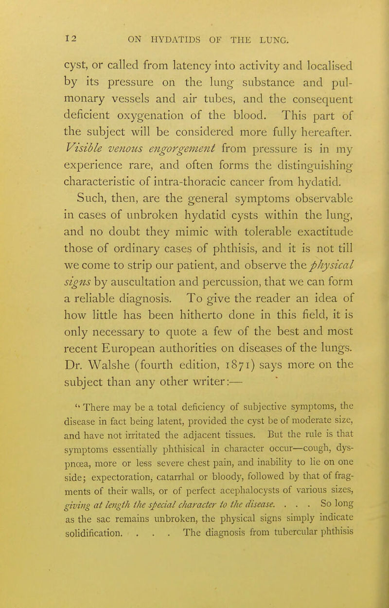 cyst, or called from latency into activity and localised by its pressure on the lung substance and pul- monary vessels and air tubes, and the consequent deficient oxygenation of the blood. This part of the subject will be considered more fully hereafter. Visible venous engorgement from pressure is in my experience rare, and often forms the distinguishing characteristic of intra-thoracic cancer from hydatid. Such, then, are the general symptoms observable in cases of unbroken hydatid cysts within the lung, and no doubt they mimic with tolerable exactitude those of ordinary cases of phthisis, and it is not till we come to strip our patient, and observe th^ physical signs by auscultation and percussion, that we can form a reliable diagnosis. To give the reader an idea of how little has been hitherto done in this field, it is only necessary to quote a few of the best and most recent European authorities on diseases of the lungs. Dr. Walshe (fourth edition, 1871) says more on the subject than any other writer:— There may be a total deficiency of subjective sj'inptoms, tlie disease in fact being latent, provided the cyst be of moderate size, and have not irritated the adjacent tissues. But the rule is that symptoms essentially phthisical in character occur—cough, dys- pnoea, more or less severe chest pain, and inability to lie on one side; expectoration, catarrhal or bloody, followed by that of frag- ments of their walls, or of perfect accphalocysts of various sizes, givijig at length the special character to the disease. ... So long as the sac remains unbroken, the physical signs simply indicate solidification. . . . The diagnosis from tubercular phthisis