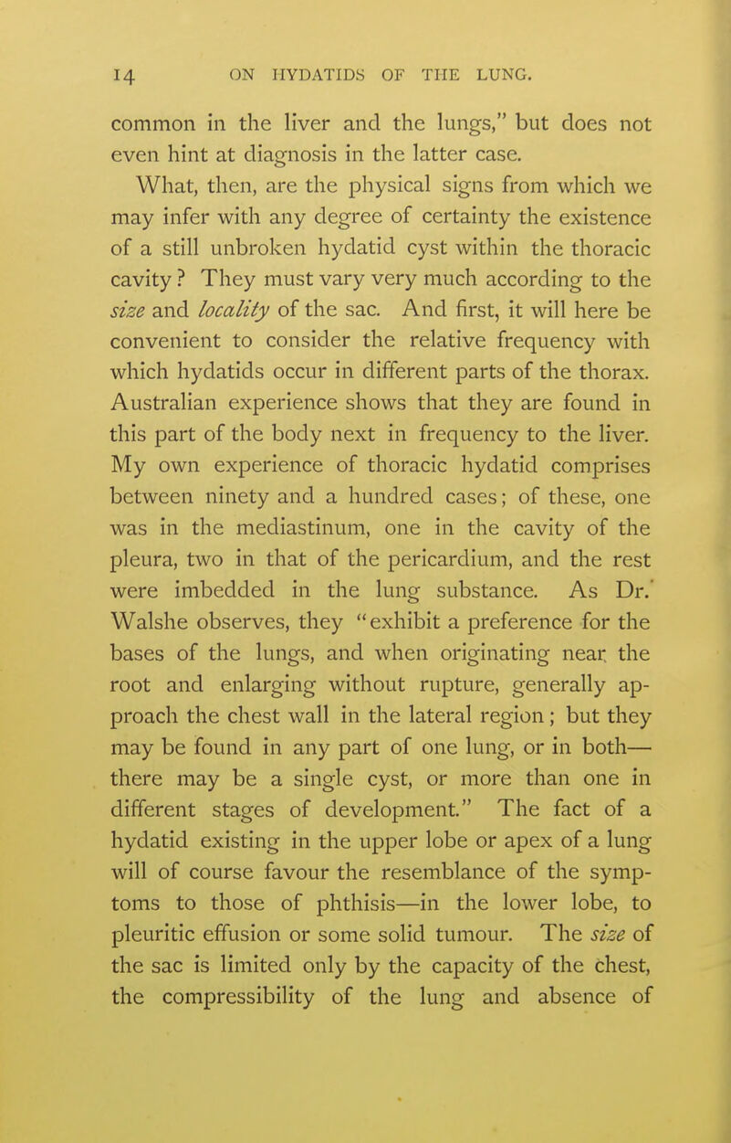 common in the liver and the lungs, but does not even hint at diagnosis in the latter case. What, then, are the physical signs from which we may infer with any degree of certainty the existence of a still unbroken hydatid cyst within the thoracic cavity ? They must vary very much according to the size and locality of the sac. And first, it will here be convenient to consider the relative frequency with which hydatids occur in different parts of the thorax. Australian experience shows that they are found in this part of the body next in frequency to the liver. My own experience of thoracic hydatid comprises between ninety and a hundred cases; of these, one was in the mediastinum, one in the cavity of the pleura, two in that of the pericardium, and the rest were imbedded in the lung substance. As Dr. Walshe observes, they exhibit a preference for the bases of the lungs, and when originating near; the root and enlarging without rupture, generally ap- proach the chest wall in the lateral region; but they may be found in any part of one lung, or in both— there may be a single cyst, or more than one in different stages of development. The fact of a hydatid existing in the upper lobe or apex of a lung will of course favour the resemblance of the symp- toms to those of phthisis—in the lower lobe, to pleuritic effusion or some solid tumour. The size of the sac is limited only by the capacity of the chest, the compressibility of the lung and absence of