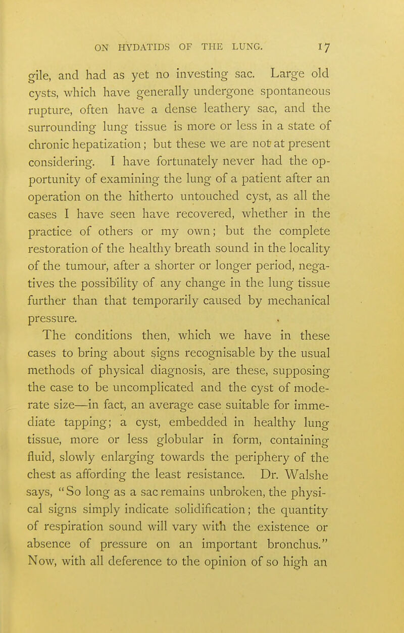 gile, and had as yet no investing sac. Large old cysts, which have generally undergone spontaneous rupture, often have a dense leathery sac, and the surrounding lung tissue is more or less in a state of chronic hepatization; but these we are not at present considering. I have fortunately never had the op- portunity of examining the lung of a patient after an operation on the hitherto untouched cyst, as all the cases I have seen have recovered, whether in the practice of others or my own; but the complete restoration of the healthy breath sound in the locality of the tumour, after a shorter or longer period, nega- tives the possibility of any change in the lung tissue further than that temporarily caused by mechanical pressure. The conditions then, which we have in these cases to bring about signs recognisable by the usual methods of physical diagnosis, are these, supposing the case to be uncomplicated and the cyst of mode- rate size—in fact, an average case suitable for imme- diate tapping; a cyst, embedded in healthy lung tissue, more or less globular in form, containing fluid, slowly enlarging towards the periphery of the chest as affording the least resistance. Dr. Walshe says,  So long as a sac remains unbroken, the physi- cal signs simply indicate solidification; the quantity of respiration sound will vary with the existence or absence of pressure on an important bronchus. Now, with all deference to the opinion of so high an