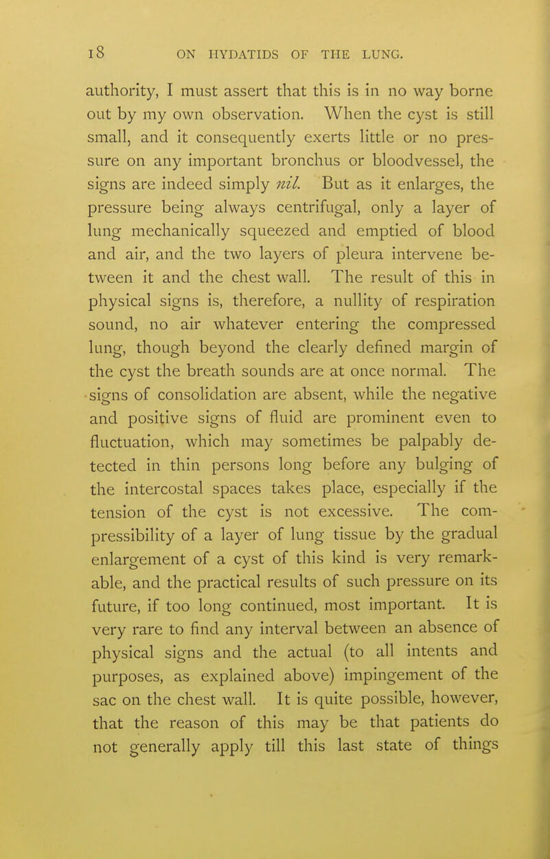 authority, I must assert that this is in no way borne out by my own observation. When the cyst is still small, and it consequently exerts little or no pres- sure on any important bronchus or bloodvessel, the signs are indeed simply nil. But as it enlarges, the pressure being always centrifugal, only a layer of lung mechanically squeezed and emptied of blood and air, and the two layers of pleura intervene be- tween it and the chest wall. The result of this in physical signs is, therefore, a nullity of respiration sound, no air whatever entering the compressed lung, though beyond the clearly defined margin of the cyst the breath sounds are at once normal. The signs of consolidation are absent, while the negative and positive signs of fluid are prominent even to fluctuation, which may sometimes be palpably de- tected in thin persons long before any bulging of the intercostal spaces takes place, especially if the tension of the cyst is not excessive. The com- pressibility of a layer of lung tissue by the gradual enlargement of a cyst of this kind is very remark- able, and the practical results of such pressure on its future, if too long continued, most important. It is very rare to find any interval between an absence of physical signs and the actual (to all intents and purposes, as explained above) impingement of the sac on the chest wall. It is quite possible, however, that the reason of this may be that patients do not generally apply till this last state of things