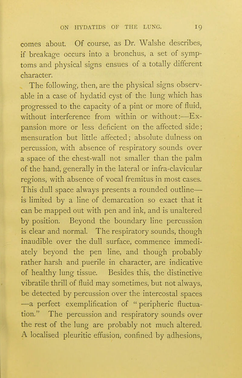 comes about Of course, as Dr. Walshe describes, if breakage occurs into a bronchus, a set of symp- toms and physical signs ensues of a totally different character. The following, then, are the physical signs observ- able in a case of hydatid cyst of the lung which has progressed to the capacity of a pint or more of fluid, without interference from within or without:—Ex- pansion more or less deficient on the affected side; mensuration but little affected; absolute dulness on percussion, with absence of respiratory sounds over a space of the chest-wall not smaller than the palm of the hand, generally in the lateral or infra-clavicular regions, with absence of vocal fremitus in most cases. This dull space always presents a rounded outline— is limited by a line of demarcation so exact that it can be mapped out with pen and ink, and is unaltered by position. Beyond the boundary line percussion is clear and normal. The respiratory sounds, though inaudible over the dull surface, commence immedi- ately beyond the pen line, and though probably rather harsh and puerile in character, are indicative of healthy lung tissue. Besides this, the distinctive vibratile thrill of fluid may sometimes, but not always, be detected by percussion over the intercostal spaces —a perfect exemplification of  peripheric fluctua- tion. The percussion and respiratory sounds over the rest of the lung are probably not much altered. A localised pleuritic effusion, confined by adhesions.