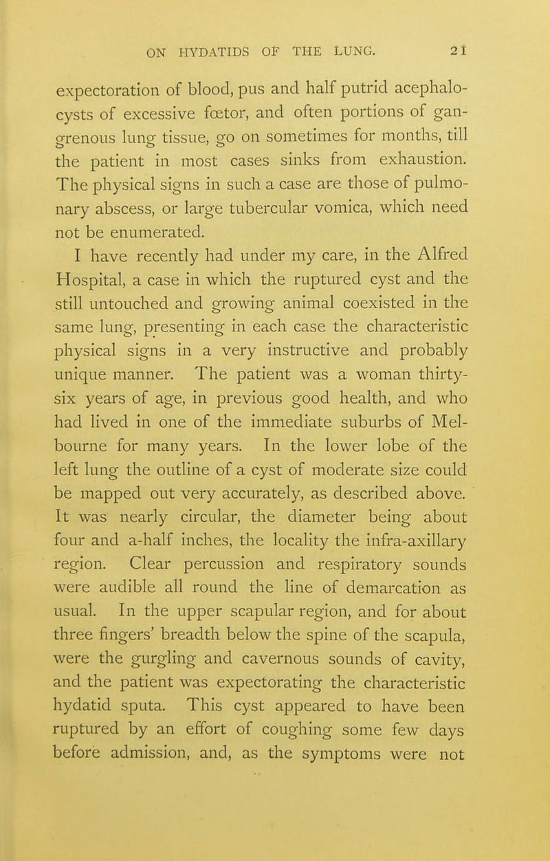 expectoration of blood, pus and half putrid acephalo- cysts of excessive fcetor, and often portions of gan- o-renous lune tissue, eo on sometimes for months, till the patient in most cases sinks from exhaustion. The physical signs in such a case are those of pulmo- nary abscess, or large tubercular vomica, which need not be enumerated. I have recently had under my care, in the Alfred Hospital, a case in which the ruptured cyst and the still untouched and growing animal coexisted in the same lung, presenting in each case the characteristic physical signs in a very instructive and probably unique manner. The patient was a woman thirty- six years of age, in previous good health, and who had lived in one of the immediate suburbs of Mel- bourne for many years. In the lower lobe of the left lung the outline of a cyst of moderate size could be mapped out very accurately, as described above. It was nearly circular, the diameter being about four and a-half inches, the locality the infra-axillary region. Clear percussion and respiratory sounds were audible all round the line of demarcation as usual. In the upper scapular region, and for about three fingers' breadth below the spine of the scapula, were the gurgling and cavernous sounds of cavity, and the patient was expectorating the characteristic hydatid sputa. This cyst appeared to have been ruptured by an effort of coughing some few days before admission, and, as the symptoms were not