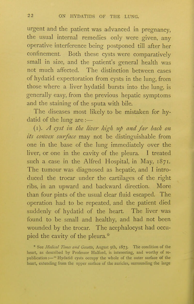 urgent and the patient was advanced in pregnancy, the usual internal remedies only were given, any operative interference being postponed till after her confinement. Both these cysts were comparatively small in size, and the patient's general health was not much affected. The distinction between cases of hydatid expectoration from cysts in the lung, from those where a liver hydatid bursts into the lung, is generally easy, from the previous hepatic symptoms and the staining of the sputa with bile. The diseases most likely to be mistaken for hy- datid of the lung are :— (i). A cyst in the liver high ttp and far back on its convex surface may not be distinguishable from one in the base of the lung immediately over the liver, or one in the cavity of the pleura. I treated such a case in the Alfred Hospital, in May, 1871. The tumour was diagnosed as hepatic, and I intro- duced the trocar under the cartilages of the right ribs, in an upward and backward direction. More than four pints of the usual clear fluid escaped. The operation had to be repeated, and the patient died suddenly of hydatid of the heart. The liver was found to be small and healthy, and had not been wounded by the trocar. The acephalocyst had occu- pied the cavity of the pleura. * See Medical Times and Gazette, August gth, 1873. The condition of the heart, as described by Professor Halford, is interesting, and worthy of re- pubhcation:—Hydatid cysts occupy the whole of the outer surface of the heart, extending from the upper surface of the auricles, surrounding the large