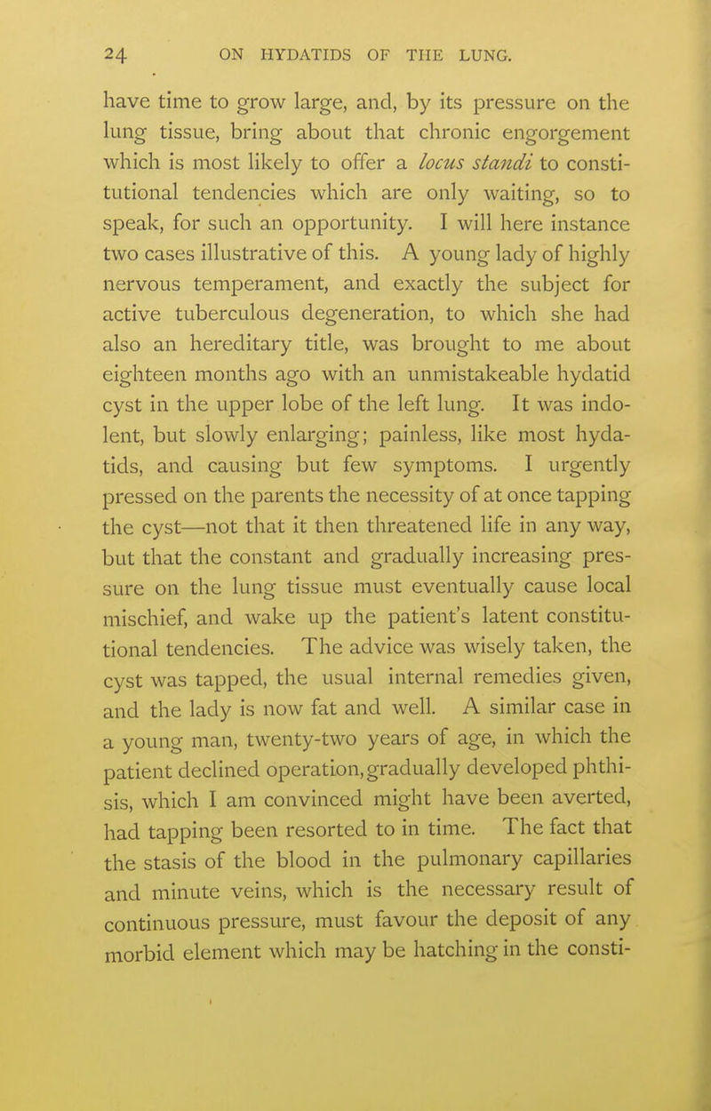 have time to grow large, and, by its pressure on the lung tissue, bring about that chronic engorgement which is most likely to offer a locus standi to consti- tutional tendencies which are only waiting, so to speak, for such an opportunity. I will here instance two cases illustrative of this. A young lady of highly nervous temperament, and exactly the subject for active tuberculous degeneration, to which she had also an hereditary title, was brought to me about eighteen months ago with an unmistakeable hydatid cyst in the upper lobe of the left lung. It was indo- lent, but slowly enlarging; painless, like most hyda- tids, and causing but few symptoms. I urgently pressed on the parents the necessity of at once tapping the cyst—not that it then threatened life in any way, but that the constant and gradually increasing pres- sure on the lung tissue must eventually cause local mischief, and wake up the patient's latent constitu- tional tendencies. The advice was wisely taken, the cyst was tapped, the usual internal remedies given, and the lady is now fat and well. A similar case in a young man, twenty-two years of age, in which the patient declined operation, gradually developed phthi- sis, which I am convinced might have been averted, had tapping been resorted to in time. The fact that the stasis of the blood in the pulmonary capillaries and minute veins, which is the necessary result of continuous pressure, must favour the deposit of any morbid element which may be hatching in the consti-