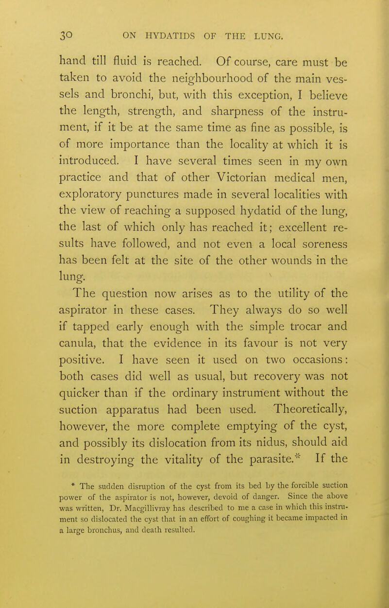 hand till fluid is reached. Of course, care must be taken to avoid the neighbourhood of the main ves- sels and bronchi, but, with this exception, I believe the length, strength, and sharpness of the instru- ment, if it be at the same time as fine as possible, is of more importance than the locality at which it is introduced. I have several times seen in my own practice and that of other Victorian medical men, exploratory punctures made in several localities with the view of reaching a supposed hydatid of the lung, the last of which only has reached it; excellent re- sults have followed, and not even a local soreness has been felt at the site of the other wounds in the lung. The question now arises as to the utility of the aspirator in these cases. They always do so well if tapped early enough with the simple trocar and canula, that the evidence in its favour is not very positive. I have seen it used on two occasions: both cases did well as usual, but recovery was not quicker than if the ordinary instrument without the suction apparatus had been used. Theoretically, however, the more complete emptying of the cyst, and possibly its dislocation from its nidus, should aid in destroying the vitality of the parasite.If the * The sudden disruption of the cyst from its bed by the forcible suction power of the aspirator is not, however, devoid of danger. Since the above was written, Dr. Macgillivray has described to me a case in which this instru- ment so dislocated the cyst that in an effort of coughing it became impacted in a large bronchus, and death resulted.