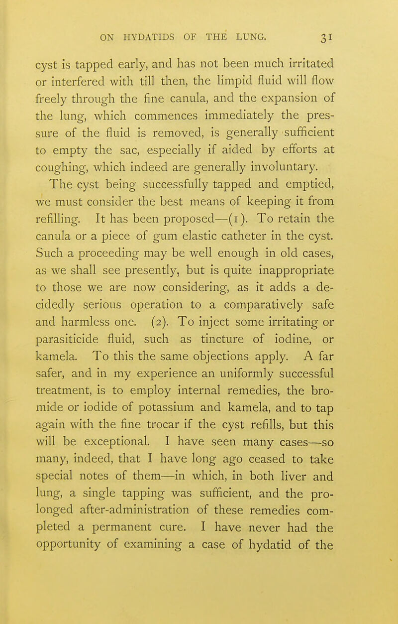 cyst is tapped early, and has not been much irritated or interfered with till then, the limpid fluid will flow freely through the fine canula, and the expansion of the lung, which commences immediately the pres- sure of the fluid is removed, is generally sufficient to empty the sac, especially if aided by efforts at coughing, which indeed are generally involuntary. The cyst being successfully tapped and emptied, we must consider the best means of keeping it from refiUing. It has been proposed—(i). To retain the canula or a piece of gum elastic catheter in the cyst. Such a proceeding may be well enough in old cases, as we shall see presently, but is quite inappropriate to those we are now considering, as it adds a de- cidedly serious operation to a comparatively safe and harmless one. (2). To inject some irritating or parasiticide fluid, such as tincture of iodine, or kamela. To this the same objections apply. A far safer, and in my experience an uniformly successful treatment, is to employ internal remedies, the bro- mide or iodide of potassium and kamela, and to tap again with the fine trocar if the cyst refills, but this will be exceptional. I have seen many cases—so many, indeed, that I have long ago ceased to take special notes of them—in which, in both liver and lung, a single tapping was sufficient, and the pro- longed after-administration of these remedies com- pleted a permanent cure. I have never had the opportunity of examining a case of hydatid of the