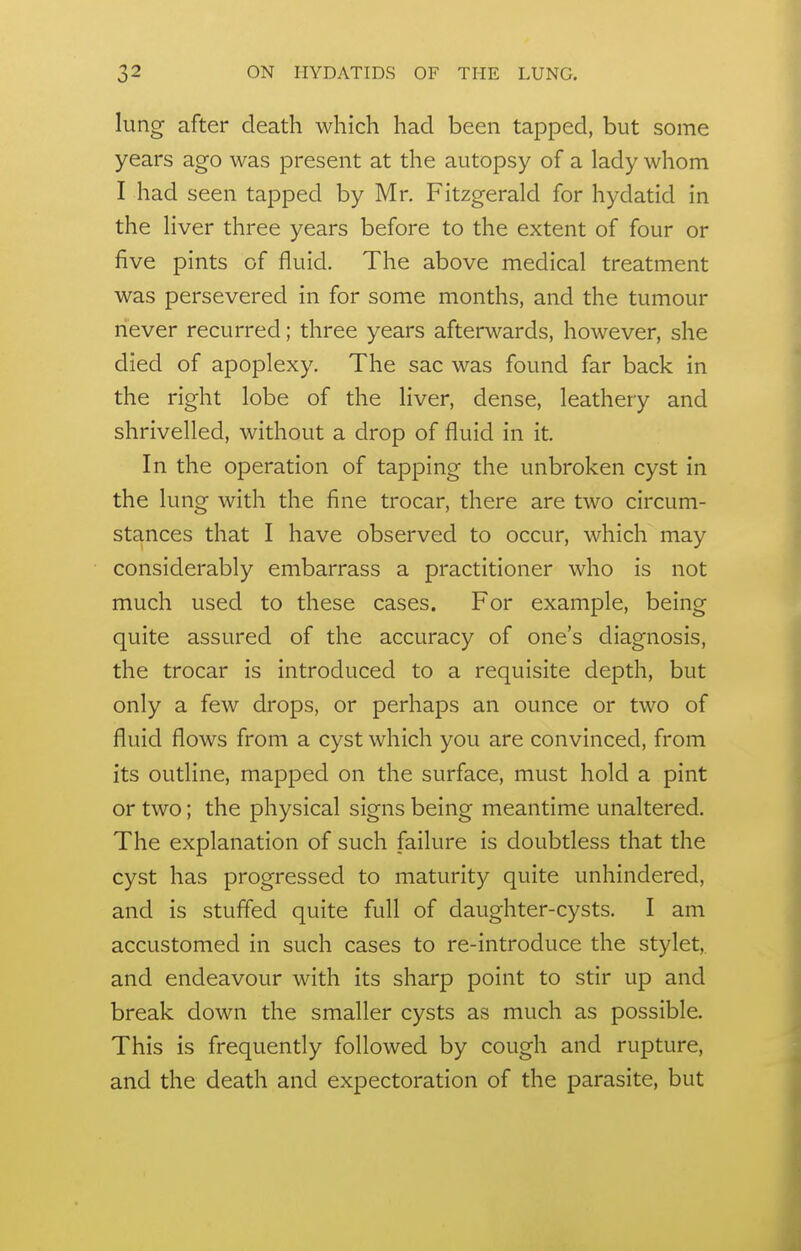 lung after death which had been tapped, but some years ago was present at the autopsy of a lady whom I had seen tapped by Mr. Fitzgerald for hydatid in the liver three years before to the extent of four or five pints of fluid. The above medical treatment was persevered in for some months, and the tumour never recurred; three years afterwards, however, she died of apoplexy. The sac was found far back in the right lobe of the liver, dense, leathery and shrivelled, without a drop of fluid in it. In the operation of tapping the unbroken cyst in the lung with the fine trocar, there are two circum- stances that I have observed to occur, which may considerably embarrass a practitioner who is not much used to these cases. For example, being quite assured of the accuracy of one's diagnosis, the trocar is introduced to a requisite depth, but only a few drops, or perhaps an ounce or two of fluid flows from a cyst which you are convinced, from its outline, mapped on the surface, must hold a pint or two; the physical signs being meantime unaltered. The explanation of such failure is doubtless that the cyst has progressed to maturity quite unhindered, and is stuffed quite full of daughter-cysts. I am accustomed in such cases to re-introduce the stylet,, and endeavour with its sharp point to stir up and break down the smaller cysts as much as possible. This is frequently followed by cough and rupture, and the death and expectoration of the parasite, but