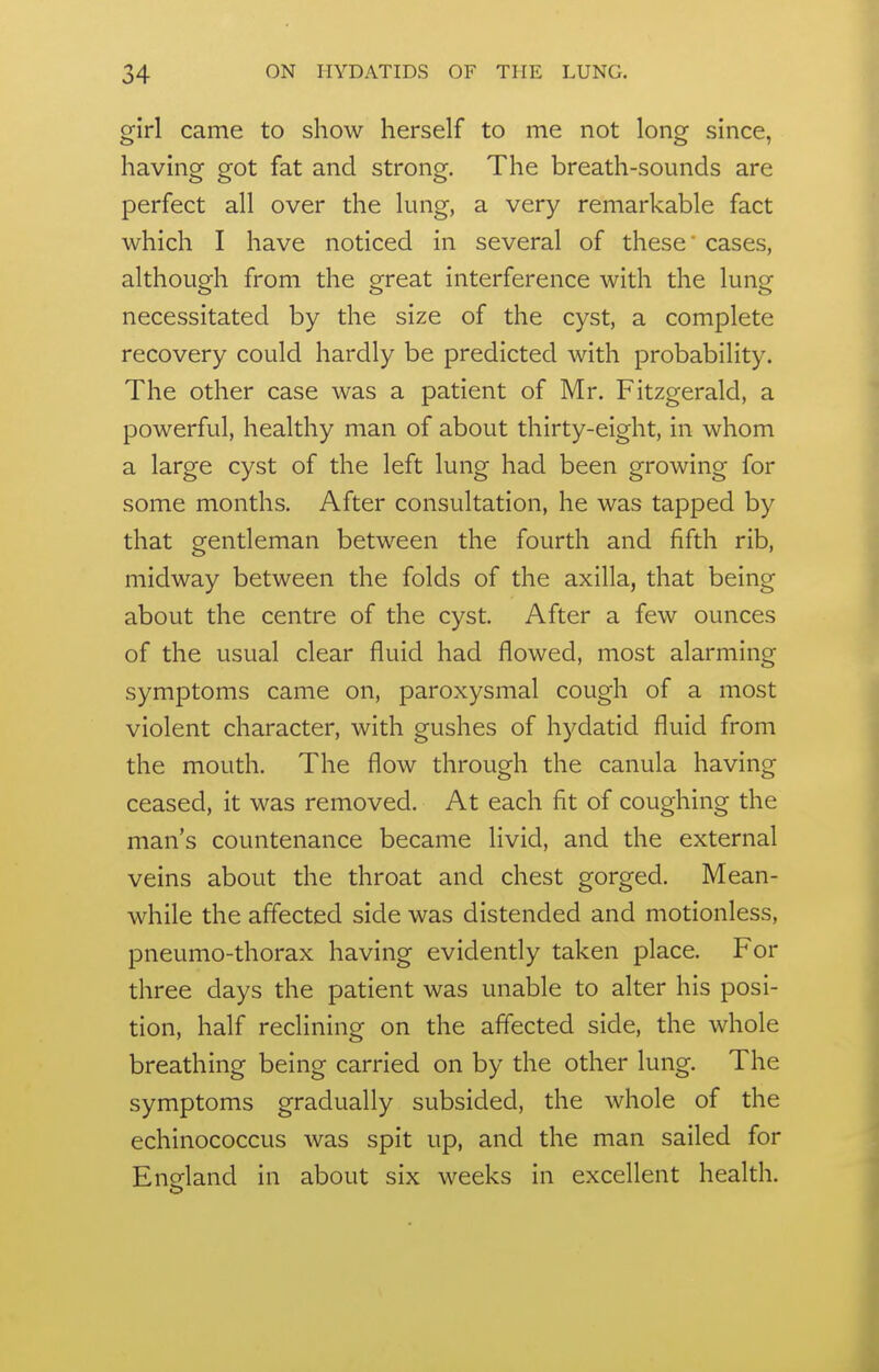 girl came to show herself to me not long since, having got fat and strong. The breath-sounds are perfect all over the lung, a very remarkable fact which I have noticed in several of these cases, although from the great interference with the lung necessitated by the size of the cyst, a complete recovery could hardly be predicted with probability. The other case was a patient of Mr. Fitzgerald, a powerful, healthy man of about thirty-eight, in whom a large cyst of the left lung had been growing for some months. After consultation, he was tapped by that gentleman between the fourth and fifth rib, midway between the folds of the axilla, that being about the centre of the cyst. After a few ounces of the usual clear fluid had flowed, most alarming symptoms came on, paroxysmal cough of a most violent character, with gushes of hydatid fluid from the mouth. The flow through the canula having ceased, it was removed. At each fit of coughing the man's countenance became livid, and the external veins about the throat and chest gorged. Mean- while the affected side was distended and motionless, pneumo-thorax having evidently taken place. For three days the patient was unable to alter his posi- tion, half reclining on the affected side, the whole breathing being carried on by the other lung. The symptoms gradually subsided, the whole of the echinococcus was spit up, and the man sailed for England in about six weeks in excellent health.