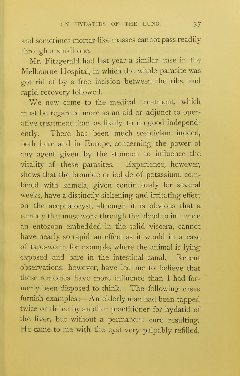 and sometimes mortar-like masses cannot pass readily throueh a small one. Mr. Fitzgerald had last year a similar case in the Melbourne Hospital, in which the whole parasite was got rid of by a free incision between the ribs, and rapid recovery followed. We now come to the medical treatment, which must be regarded more as an aid or adjunct to oper- ative treatment than as likely to do good independ- ently. There has been much scepticism indeed, both here and in Europe, concerning the power of any agent given by the stomach to influence the vitality of these parasites. Experience, however, shows that the bromide or iodide of potassium, com- bined with kamela, given continuously for several weeks, have a distinctly sickening and irritating effect on the acephalocyst, although it is obvious that a remedy that must work through the blood to influence an entozoon embedded in the solid viscera, cannot have nearly so rapid an effect as it would in a case of tape-worm, for example, where the animal is lying exposed and bare in the intestinal canal. Recent observations, however, have led me to believe that these remedies have more influence than I had for- merly been disposed to think. The following cases furnish examples:—An elderly man had been tapped twice or thrice by another practitioner for hydatid of the liver, but without a permanent cure resulting. He came to me with the cyst very palpably refilled.