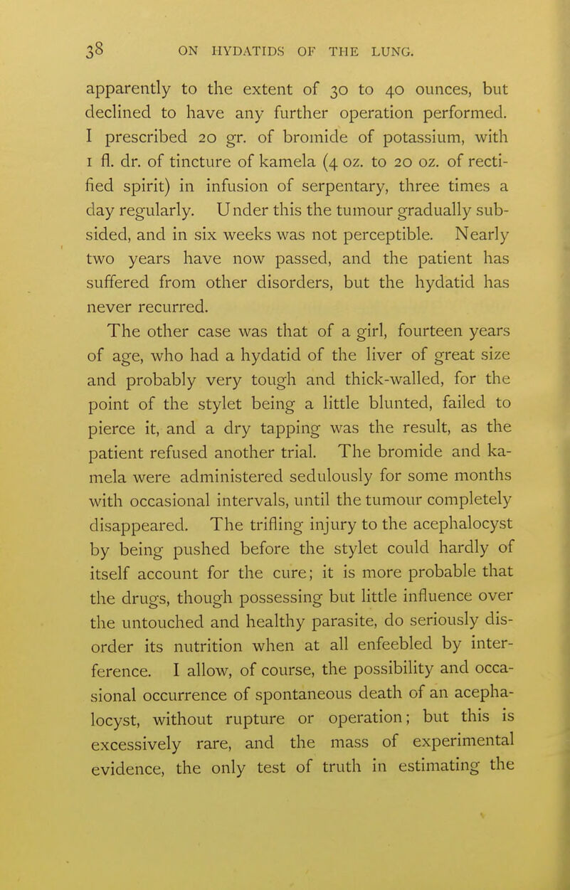 apparently to the extent of 30 to 40 ounces, but declined to have any further operation performed. I prescribed 20 gr. of bromide of potassium, with I fl. dr. of tincture of kamela (4 oz. to 20 oz. of recti- fied spirit) in infusion of serpentary, three times a day regularly. Under this the tumour gradually sub- sided, and in six weeks was not perceptible. Nearly two years have now passed, and the patient has suffered from other disorders, but the hydatid has never recurred. The other case was that of a girl, fourteen years of age, who had a hydatid of the liver of great size and probably very tough and thick-walled, for the point of the stylet being a little blunted, failed to pierce it, and a dry tapping was the result, as the patient refused another trial. The bromide and ka- mela were administered sedulously for some months with occasional intervals, until the tumour completely disappeared. The trifling injury to the acephalocyst by being pushed before the stylet could hardly of itself account for the cure; it is more probable that the drugs, though possessing but little influence over the untouched and healthy parasite, do seriously dis- order its nutrition when at all enfeebled by inter- ference. I allow, of course, the possibility and occa- sional occurrence of spontaneous death of an acepha- locyst, without rupture or operation; but this is excessively rare, and the mass of experimental evidence, the only test of truth in estimating the