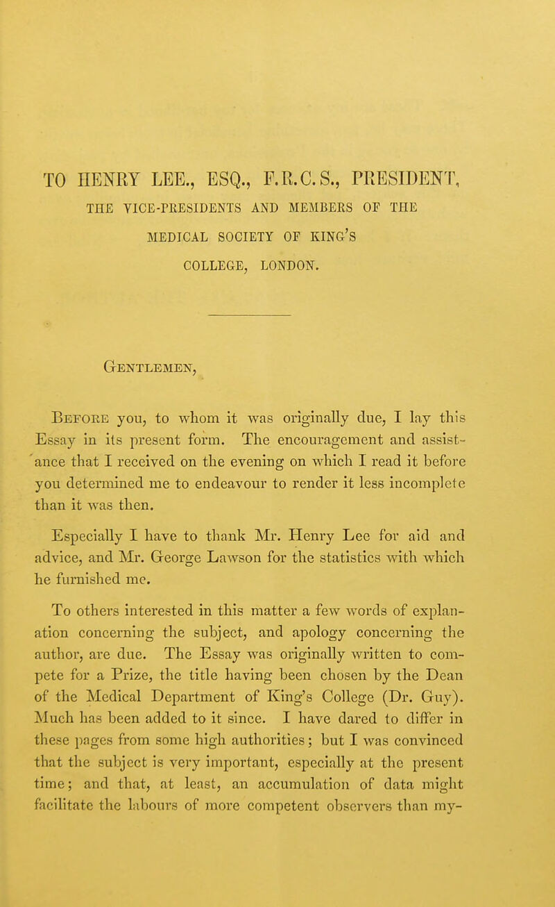 TO HENRY LEE., ESQ., F.R.C.S., PRESIDENT, THE YICE-rHESIDENTS AND MEMBERS OF THE MEDICAL SOCIETY OF KING'S COLLEGE, LONDON. Gentlemen, Before you, to whom it was originally due, I lay this Essay in its present form. The encouragement and assist- ance that I received on the evening on which I read it before you determined me to endeavotir to render it less incomplete than it was then. Especially I have to thank Mr. Henry Lee for aid and advice, and Mr. George Lawson for the statistics with which he furnished me. To others interested in this matter a few words of exjDlan- ation concerning the subject, and apology concerning the author, are due. The Essay was originally written to com- pete for a Prize, the title having been chosen by the Dean of the Medical Department of King's College (Dr. Guy). Much has been added to it since. I have dared to differ in these pages from some high authorities; but I was convinced that the subject is very important, especially at the present time; and that, at least, an accumulation of data might facilitate the labours of more competent observers than my-