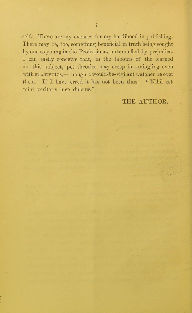 ii self. These are my excuses for my hardihood in publishing. There may be, too, something beneficial in truth being sought by one so young in the Professiona, untramelled by prejudice. I can easily conceive that, in the Labours of the learned on this subject, pet theories may creep in—mingling even with STATISTICS,-^though a would-be-vigilant watcher be over them. If I have erred it has not been thus.  Nihil est mihi veritatis luce dulcius. THE AUTHOR.