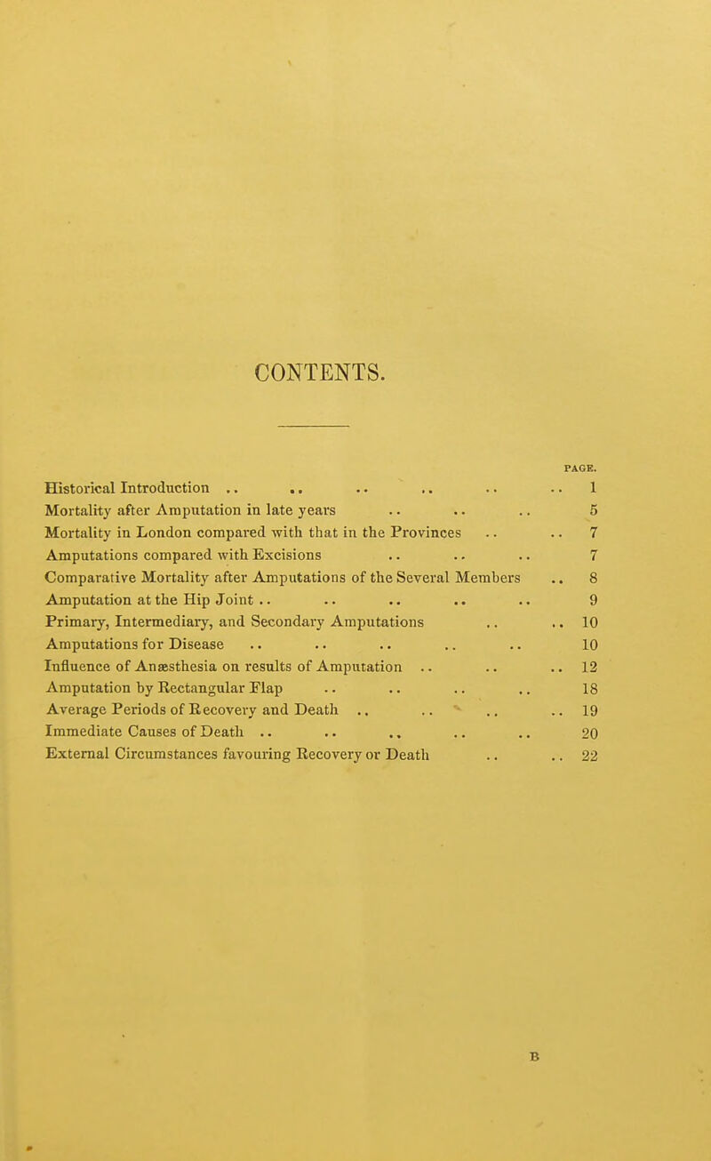 CONTENTS. PAGE. Historical Introduction .. .. .. .. .. .. 1 Mortality after Amputation in late years .. .. .. 5 Mortality in London compared with that in the Provinces .. .. 7 Amputations compared with Excisions .. .. .. 7 Comparative Mortality after Amputations of the Several Members .. 8 Amputation at the Hip Joint .. .. .. .. .. 9 Primary, Intermediary, and Secondary Amputations .. .. 10 Amputations for Disease .. .. .. .. .. 10 Influence of Anaesthesia on results of Amputation .. .. •. 12 Amputation by Rectangular Flap .. .. .. .. 18 Average Periods of Recovery and Death .. .. '> .. ..19 Immediate Causes of Death .. .. ., .. .. 20 External Circumstances favouring Recovery or Death .. .. 22 B