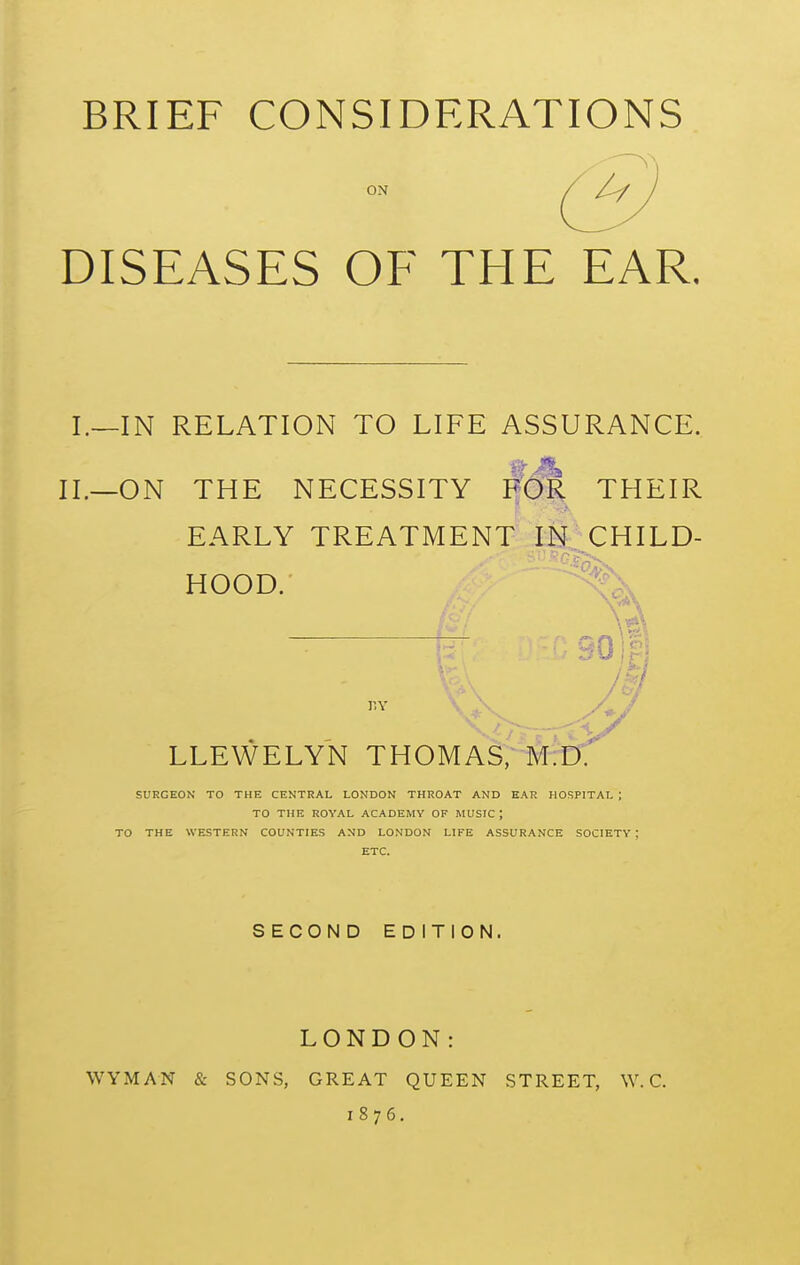 BRIEF CONSIDERATIONS ON DISEASES OF THE EAR. I.—IN RELATION TO LIFE ASSURANCE. II.—ON THE NECESSITY f'(5r THEIR EARLY TREATMENT INXHILD- HOOD. '\ 'a ~ 90i'' LLEWELYN THOMAS, M SURGEON TO THE CENTRAL LONDON THROAT AND K.\R HOSPITAL ; TO THE ROYAL ACADEMY OF MUSIC ; TO THE WESTERN COUNTIES AND LONDON LIFE ASSURANCE SOCIETY ; ETC. SECOND EDITION. LONDON: WYMAN & SONS, GREAT QUEEN STREET, W. C. 1876.