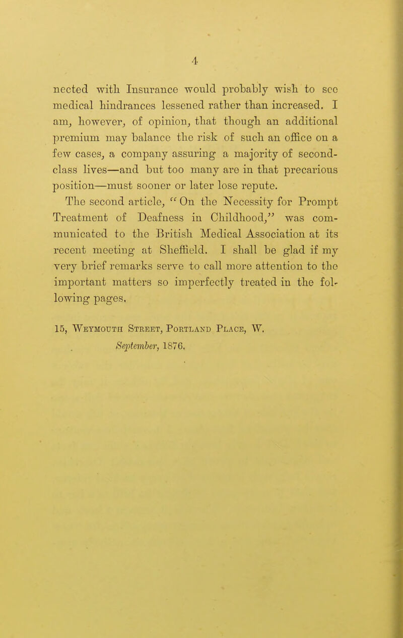 nected witli Insurance would probably wish to sec medical hindrances lessened rather than increased. I nva, however^ of opinion, that though an additional premium may balance the risk of such an office on a few cases, a company assuring a majority of second- class lives—and but too many are in that precarious position—must sooner or later lose repute. The second article, On the Necessity for Prompt Treatment of Deafness in Childhood/^ was com- municated to the British Medical Association at its recent meeting at Sheffield. I shall be glad if my very brief remarks serve to call more attention to the important matters so imperfectly treated in the fol- lowing pages. 15, Weymouth Street, Portland Place, W. September, 1876,