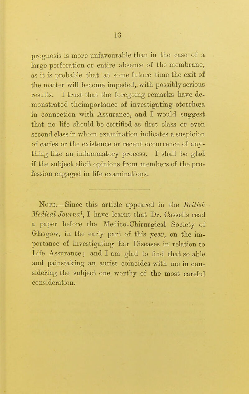 prognosis is more unfavourable tliau in tlie case of a large perforation or entire absence of tbe membrane^ as it is probable tliat at some future time tbe exit of tlie matter will become impededj-witb possibly serious results. I trust that tbe foregoing remarks bave de- monstrated, tbeimportance of investigating otorrboea in connection witb Assurance^ and I would suggest tbat no life should be certified as first class or even second class in whom examination indicates a suspicion of caries or the existence or recent occurrence of any- thing like an inflammatory process. I shall be glad if the subject elicit opinions from members of the pro- fession engaged in life examinations. Note.—Since this article appeared in the British Medical Journal, I have learnt that Dr. Cassells read a paper before the Medico-Chirurgical Society of Glasgow^ in the early part of this year^ on the im- portance of investigating Ear Diseases in relation to Life Assurance; and I am glad to find that so able and painstaking an aurist coincides with me in con- sidering the subject one worthy of the most careful consideration.