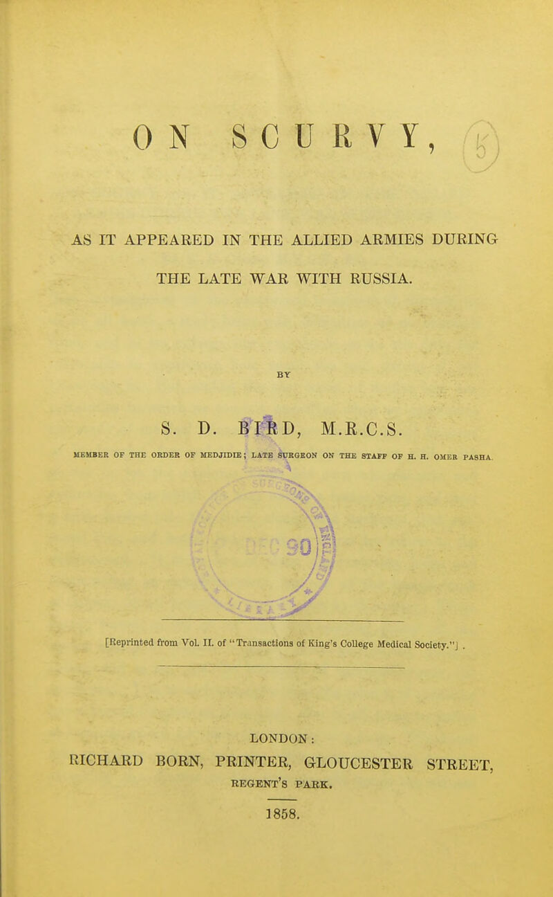 ON SCURVY,;!, AS IT APPEARED IN THE ALLIED ARMIES DURING THE LATE WAR WITH RUSSIA. BY S. D. Bi4d, M.R.C.S. UEUBER OF THE OBDEB OF UEDJIDIE; LATE SURGEON ON THE STAFF OF H. H. OMEB PASHA. [Repiinted from Vol II. of Transactions of King's College Medical Society.] . LONDON: RICHARD BORN, PRINTER, GLOUCESTER STREET, kegent's park. 1858.