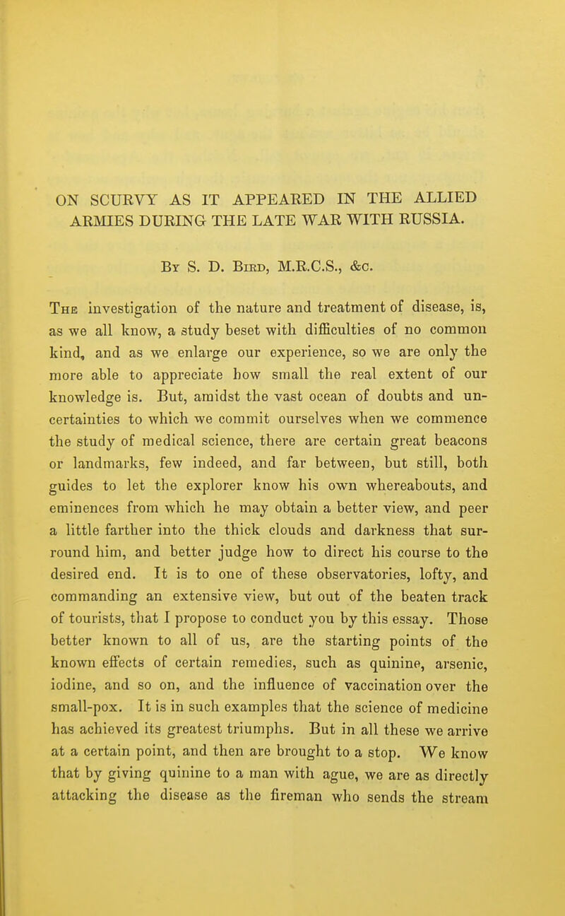 ARMIES DURING THE LATE WAR WITH RUSSIA. By S. D. Bird, M.R.C.S., &c. The investigation of the nature and treatment of disease, is, as we all know, a study beset with difficulties of no common kind, and as we enlarge our experience, so we are only the more able to appreciate bow small the real extent of our knowledge is. But, amidst the vast ocean of doubts and un- certainties to which we commit ourselves when we commence the study of medical science, there are certain great beacons or landmarks, few indeed, and far between, but still, both guides to let the explorer know his own whereabouts, and eminences from which he may obtain a better view, and peer a little farther into the thick clouds and darkness that sur- round him, and better judge how to direct his course to the desired end. It is to one of these observatories, lofty, and commanding an extensive view, but out of the beaten track of tourists, that I propose to conduct you by this essay. Those better known to all of us, are the starting points of the known effects of certain remedies, such as quinine, arsenic, iodine, and so on, and the influence of vaccination over the small-pox. It is in such examples that the science of medicine has achieved its greatest triumphs. But in all these we arrive at a certain point, and then are brought to a stop. We know that by giving quinine to a man with ague, we are as directly attacking the disease as the fireman who sends the stream