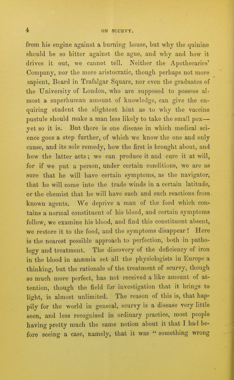 from his engine against a burning house, but why the quinine should be so bitter against the ague, and why and how it drives it out, we cannot tell. Neither the Apothecaries' Company, nor the more aristocratic, though perhaps not more sapient, Board in Trafalgar Square, nor even the graduates of the University of London, who are supposed to possess al- most a superhuman amount of knowledge, can give the en- quiring student the slightest hint as to why the vaccine pustule should make a man less likely to take the small pox— yet so it is. But there is one disease in which medical sci- ence goes a step further, of which we know the one and only cause, and its sole remedy, how the first is brought about, and how the latter acts; we can produce it and cure it at will, for if we put a person, under certain conditions, we are as suz-e that he will have certain symptoms, aa the navigator, that he will come into the trade winds in a certain latitude, or the chemist that he will have such and such reactions from known agents. We deprive a man of the food which con- tains a normal constituent of his blood, and certain symptoms follow, we examine his blood, and find this constituent absent, we restore it to the food, and the symptoms disappear! Here is the nearest possible approach to perfection, both in patho- logy and treatment. The discovery of the deficiency of iron in the blood in anaemia set all the physiologists in Europe a thinking, but the rationale of the treatment of scurvy, though so much more perfect, has not received a like amount of at- tention, though the field for investigation that it brings to lisht, is almost unlimited. The reason of this is, that hap- pily for the world in general, scurvy is a disease very little seen, and less recognised in ordinary practice, most people having pretty much the same notion about it that I had be- fore seeing a case, namely, that it was  something wrong