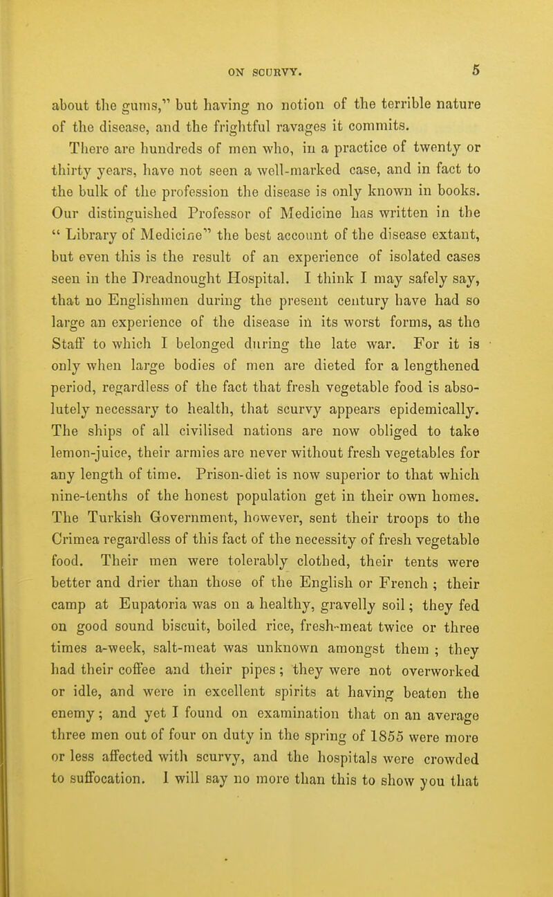 about the gums, but having no notion of the terrible nature of the disease, and the frightful ravages it commits. There are hundreds of men who, in a practice of twenty or thirty years, have not seen a well-marked case, and in fact to the bulk of the profession the disease is only known in books. Our distinguished Professor of Medicine has written in the  Library of Medicine the best account of the disease extant, but even this is the result of an experience of isolated cases seen in the Dreadnought Hospital. I think I may safely say, that no Englishmen during the present century have had so large an experience of the disease in its worst forms, as tho Staff to which I belontjed durino; the late war. For it is only when large bodies of men are dieted for a lengthened period, regardless of the fact that fresh vegetable food is abso- lutely necessary to health, that scurvy appears epidemically. The ships of all civilised nations are now obliged to take lemon-juice, their armies are never without fresh vegetables for any length of time. Prison-diet is now superior to that which nine-tenths of the honest population get in their own homes. The Turkish Government, however, sent their troops to the Crimea regardless of this fact of the necessity of fresh vegetable food. Their men were tolerably clothed, their tents were better and drier than those of the English or French ; their camp at Eupatoria was on a healthy, gravelly soil; they fed on good sound biscuit, boiled rice, fresh-meat twice or three times a-week, salt-meat was unknown amongst them ; they had their coffee and their pipes; they were not overworked or idle, and were in excellent spirits at having beaten the enemy; and yet I found on examination that on an average three men out of four on duty in the spring of 1855 were more or less affected with scurvy, and the hospitals were crowded to suffocation. 1 will say no more than this to show you that