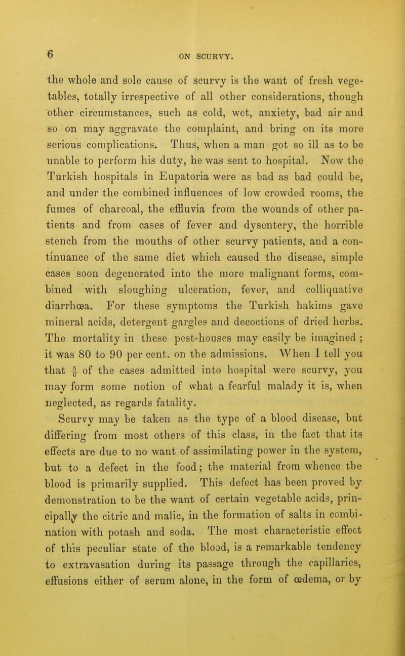 the whole and sole cause of scurvy is the want of fresh vege- tables, totally irrespective of all other considerations, though other circumstances, such as cold, wet, anxiety, bad air and so on may aggravate the complaint, and bring on its more serious complications. Thus, when a man got so ill as to be unable to perform his duty, he was sent to hospital. Now the Turkish hospitals in Eupatoria were as bad as bad could be, and under the combined influences of low crowded rooms, the fumes of charcoal, the effluvia from the wounds of other pa- tients and from cases of fever and dysentery, the horrible stench from the mouths of other scurvy patients, and a con- tinuance of the same diet which caused the disease, simple cases soon degenerated into the more malignant forms, com- bined with sloughing ulceration, fever, and colliquative diarrhoea. For these symptoms the Turkish hakims gave mineral acids, detergent gargles and decoctions of dried herbs. The mortality in these pest-houses may easily be imagined ; it was 80 to 90 per cent, on the admissions. When I tell you that f of the cases admitted into hospital were scurvy, you may form some notion of what a fearful malady it is, when neglected, as regards fatality. Scurvy may be taken as the type of a blood disease, but differing from most others of this class, in the fact that its eff'ects are due to no want of assimilating power in the system, but to a defect in the food; the material from whence the blood is primarily supplied. This defect has been proved by demonstration to be the want of certain vegetable acids, prin- cipally the citric and malic, in the formation of salts in combi- nation with potash and soda. The most characteristic effect of this peculiar state of the blood, is a remarkable tendency to extravasation during its passage through the capillaries, eff'usions either of serum alone, in the form of oedema, or by
