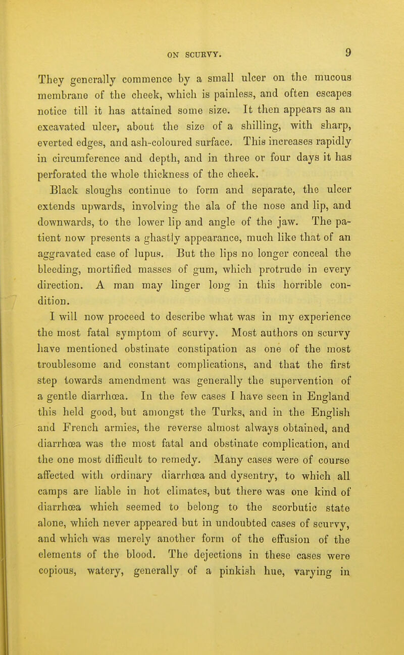 They generally commence by a small ulcer on the mucous membrane of the cheek, which is painless, and often escapes notice till it has attained some size. It then appears as an excavated ulcer, about the size of a shilling, with sharp, everted edges, and ash-coloured surface. This increases rapidly in circumference and depth, and in three or four days it has perforated the whole thickness of the cheek. Black sloughs continue to form and separate, the ulcer extends upwards, involving the ala of the nose and lip, and downwards, to the lower lip and angle of the jaw. The pa- tient now presents a ghastly appearance, much like that of an aggravated case of lupus. But the lips no longer conceal the bleeding, mortified masses of gum, which protrude in every direction. A man may linger long in this horrible con- dition. I will now proceed to describe what was in my experience the most fatal symptom of scurvy. Most authors on scurvy liave mentioned obstinate constipation as one of the most troublesome and constant complications, and that the first step towards amendment was generally the supervention of a gentle diarrhoea. In the few cases I have seen in England this held good, but amongst the Turks, and in the English and French armies, the reverse almost always obtained, and diarrhoea was the most fatal and obstinate complication, and the one most difiicult to remedy. Many cases were of course affected with ordinary diarrhoea and dysentry, to which all camps are liable in hot climates, but there was one kind of diarrhoea which seemed to belong to the scorbutic state alone, which never appeared but in undoubted cases of scurvy, and which was merely another form of the effusion of the elements of the blood. The dejections in these cases were copious, watery, generally of a pinkish hue, varying in